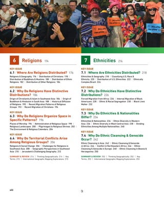 viii
6 Religions 174
KEY ISSUE
6.1 | Where Are Religions Distributed? 176
Religions  Geography 176 | Distribution of Christians 178 |
Distribution of Buddhists  Muslims 180 | Distribution of Ethnic
Religions 182 | Distribution of Other Religions 184
KEY ISSUE
6.2 | Why Do Religions Have Distinctive
Distributions? 186
Origin of Christianity  Islam in Southwest Asia 186 | Origin of
Buddhism  Hinduism in South Asia 188 | Historical Diffusion
of Religions 190 | Recent Migration Patterns of Religious
Groups 192 | Recent Migration of Christians 194
KEY ISSUE
6.3 | Why Do Religions Organize Space in
Specific Patterns? 196
Places of Worship 196 | Administration of Religious Space 198 |
Religious Landscapes 200 | Pilgrimages to Religious Shrines 202 |
The Environment  Religious Calendars 204
KEY ISSUE
6.4 | Why Do Territorial Conflicts Arise
Among Religious Groups? 206
Religions  Social Change 206 | Challenges for Religions in
Southwest Asia 208 | Geographic Perspectives in Southwest
Asia 210 | Jerusalem’s Challenging Geography 212
SUMMARY  REVIEW 214 | Thinking Geographically 214 | Key
Terms 215 | International Geographic Mapping Explorations 215
7 Ethnicities 216
KEY ISSUE
7.1 | Where Are Ethnicities Distributed? 218
Ethnicities  Geography 218 | Classifying U.S. Race 
Ethnicity 220 | Distribution of U.S. Ethnicities 222 | Ethnically
Complex Brazil 224
KEY ISSUE
7.2 | Why Do Ethnicities Have Distinctive
Distributions? 226
Forced Migration from Africa 226 | Internal Migration of Black
Americans 228 | Ethnic  Racial Segregation 230 | Black Lives
Matter 232
KEY ISSUE
7.3 | Why Do Ethnicities  Nationalities
Differ? 234
Ethnicities  Nationalities 234 | Ethnic Diversity in Western
Asia 236 | Ethnic Diversity in West-Central Asia 238 | Dividing
Ethnicities Among Multiple Nationalities 240
KEY ISSUE
7.4 | Why Do Ethnic Cleansing  Genocide
Occur? 242
Ethnic Cleansing in Asia 242 | Ethnic Cleansing  Genocide
in Africa 244 | Conflict in Northeastern Africa 246 | Ethnic
Cleansing  Genocide in Europe 248 | Ethnic Cleansing in Bosnia 
Herzegovina 250
SUMMARY  REVIEW 252 | Thinking Geographically 252 | Key
Terms 253 | International Geographic Mapping Explorations 253
9
 
