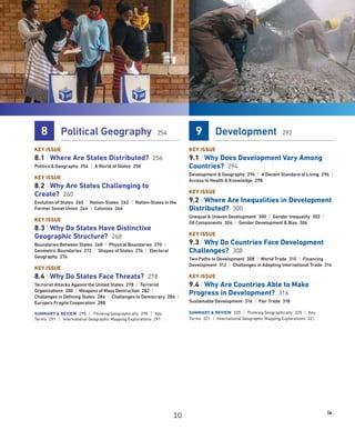 ix
8 Political Geography 254
KEY ISSUE
8.1 | Where Are States Distributed? 256
Politics  Geography 256 | A World of States 258
KEY ISSUE
8.2 | Why Are States Challenging to
Create? 260
Evolution of States 260 | Nation-States 262 | Nation-States in the
Former Soviet Union 264 | Colonies 266
KEY ISSUE
8.3 | Why Do States Have Distinctive
Geographic Structure? 268
Boundaries Between States 268 | Physical Boundaries 270 |
Geometric Boundaries 272 | Shapes of States 274 | Electoral
Geography 276
KEY ISSUE
8.4 | Why Do States Face Threats? 278
Terrorist Attacks Against the United States 278 | Terrorist
Organizations 280 | Weapons of Mass Destruction 282 |
Challenges in Defining States 284 | Challenges to Democracy 286 |
Europe’s Fragile Cooperation 288
SUMMARY  REVIEW 290 | Thinking Geographically 290 | Key
Terms 291 | International Geographic Mapping Explorations 291
9 Development 292
KEY ISSUE
9.1 | Why Does Development Vary Among
Countries? 294
Development  Geography 294 | A Decent Standard of Living 296 |
Access to Health  Knowledge 298
KEY ISSUE
9.2 | Where Are Inequalities in Development
Distributed? 300
Unequal  Uneven Development 300 | Gender Inequality 302 |
GII Components 304 | Gender Development  Bias 306
KEY ISSUE
9.3 | Why Do Countries Face Development
Challenges? 308
Two Paths to Development 308 | World Trade 310 | Financing
Development 312 | Challenges in Adopting International Trade 314
KEY ISSUE
9.4 | Why Are Countries Able to Make
Progress in Development? 316
Sustainable Development 316 | Fair Trade 318
SUMMARY  REVIEW 320 | Thinking Geographically 320 | Key
Terms 321 | International Geographic Mapping Explorations 321
10
 
