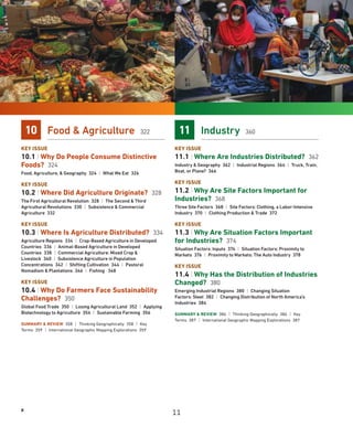 x
10 Food  Agriculture 322
KEY ISSUE
10.1 | Why Do People Consume Distinctive
Foods? 324
Food, Agriculture,  Geography 324 | What We Eat 326
KEY ISSUE
10.2 | Where Did Agriculture Originate? 328
The First Agricultural Revolution 328 | The Second  Third
Agricultural Revolutions 330 | Subsistence  Commercial
Agriculture 332
KEY ISSUE
10.3 | Where Is Agriculture Distributed? 334
Agriculture Regions 334 | Crop-Based Agriculture in Developed
Countries 336 | Animal-Based Agriculture in Developed
Countries 338 | Commercial Agriculture: Mixed Crop 
Livestock 340 | Subsistence Agriculture in Population
Concentrations 342 | Shifting Cultivation 344 | Pastoral
Nomadism  Plantations 346 | Fishing 348
KEY ISSUE
10.4 | Why Do Farmers Face Sustainability
Challenges? 350
Global Food Trade 350 | Losing Agricultural Land 352 | Applying
Biotechnology to Agriculture 354 | Sustainable Farming 356
SUMMARY  REVIEW 358 | Thinking Geographically 358 | Key
Terms 359 | International Geographic Mapping Explorations 359
11 Industry 360
KEY ISSUE
11.1 | Where Are Industries Distributed? 362
Industry  Geography 362 | Industrial Regions 364 | Truck, Train,
Boat, or Plane? 366
KEY ISSUE
11.2 | Why Are Site Factors Important for
Industries? 368
Three Site Factors 368 | Site Factors: Clothing, a Labor-Intensive
Industry 370 | Clothing Production  Trade 372
KEY ISSUE
11.3 | Why Are Situation Factors Important
for Industries? 374
Situation Factors: Inputs 374 | Situation Factors: Proximity to
Markets 376 | Proximity to Markets: The Auto Industry 378
KEY ISSUE
11.4 | Why Has the Distribution of Industries
Changed? 380
Emerging Industrial Regions 380 | Changing Situation
Factors: Steel 382 | Changing Distribution of North America’s
Industries 384
SUMMARY  REVIEW 386 | Thinking Geographically 386 | Key
Terms 387 | International Geographic Mapping Explorations 387
11
 