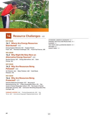 xii
14 Resource Challenges 450
KEY ISSUE
14.1 | Where Are Energy Resources
Distributed? 452
Energy Supply  Demand 452 | Supply of Fossil
Fuels 454 | Petroleum Challenges 456 | Fossil Fuel Futures 458
KEY ISSUE
14.2 | Why Might We Rely More on
Alternative Energy Sources? 460
Nuclear Energy 460 | Energy Alternatives 462 | Solar
Energy 464
KEY ISSUE
14.3 | Why Are Resources Being
Polluted? 466
Air Pollution 466 | Water Pollution 468 | Solid Waste
Pollution 470
KEY ISSUE
14.4 | Why Are Resources Being
Protected? 472
Pollution Reduction Strategies 472 | Recycling 
Remanufacturing 474 | A More Sustainable Future 476 | Key
Issues in Human Geography: Culture 478 | Key Issues in Human
Geography: Economy 480 | Conclusion: Revisiting Geography’s Key
Concepts 482
SUMMARY  REVIEW 484 | Thinking Geographically 484 | Key
Terms 485 | International Geographic Mapping Explorations 485
AFTERWORD: CAREERS IN GEOGRAPHY AF-1
APPENDIX: MAP SCALE AND PROJECTIONS AP-1
GLOSSARY G-1
TEXT, PHOTO, AND ILLUSTRATION CREDITS CR-1
MAP INDEX M-1
SUBJECT INDEX S-1
13
 
