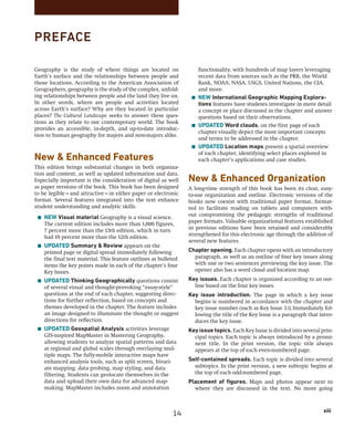 xiii
		 xiii
PREFACE
functionality, with hundreds of map layers leveraging
recent data from sources such as the PRB, the World
Bank, NOAA, NASA, USGS, United Nations, the CIA,
and more.
■ NEW International Geographic Mapping Explora-
tions features have students investigate in more detail
a concept or place discussed in the chapter and answer
questions based on their observations.
■ UPDATED Word clouds, on the first page of each
chapter visually depict the most important concepts
and terms to be addressed in the chapter.
■ UPDATED Location maps present a spatial overview
of each chapter, identifying select places explored in
each chapter’s applications and case studies.
New  Enhanced Organization
A long-time strength of this book has been its clear, easy-
to-use organization and outline. Electronic versions of the
books now coexist with traditional paper format, format-
ted to facilitate reading on tablets and computers with-
out compromising the pedagogic strengths of traditional
paper formats. Valuable organizational features established
in previous editions have been retained and considerably
strengthened for this electronic age through the addition of
several new features.
Chapter opening. Each chapter opens with an introductory
paragraph, as well as an outline of four key issues along
with one or two sentences previewing the key issue. The
opener also has a word cloud and location map.
Key issues. Each chapter is organized according to an out-
line based on the four key issues.
Key issue introduction. The page in which a key issue
­
begins is numbered in accordance with the chapter and
key issue number (such as Key Issue 3.1) Immediately fol-
lowing the title of the Key Issue is a paragraph that intro-
duces the key issue.
Key issue topics. Each Key Issue is divided into several prin-
cipal topics. Each topic is always introduced by a promi­
nent title. In the print version, the topic title always
­
appears at the top of each even-numbered page.
Self-contained spreads. Each topic is divided into several
subtopics. In the print version, a new subtopic begins at
the top of each odd-numbered page.
Placement of figures. Maps and photos appear next to
where they are discussed in the text. No more going
Geography is the study of where things are located on
Earth’s surface and the relationships between people and
those locations. According to the American Association of
Geographers, geography is the study of the complex, unfold-
ing relationships between people and the land they live on.
In other words, where are people and activities located
across Earth’s surface? Why are they located in particular
places? The Cultural Landscape seeks to answer these ques-
tions as they relate to our contemporary world. The book
provides an accessible, in-depth, and up-to-date introduc-
tion to human geography for majors and non-majors alike.
New  Enhanced Features
This edition brings substantial changes in both organiza-
tion and content, as well as updated information and data.
Especially important is the consideration of digital as well
as paper versions of the book. This book has been designed
to be legible—and attractive—in either paper or electronic
format. Several features integrated into the text enhance
student understanding and analytic skills.
■ NEW Visual material Geography is a visual science.
The current edition includes more than 1,000 figures,
7 percent more than the 13th edition, which in turn
had 19 percent more than the 12th edition.
■ UPDATED Summary  Review appears on the
printed page or digital spread immediately following
the final text material. This feature outlines as bulleted
items the key points made in each of the chapter’s four
Key Issues.
■ UPDATED Thinking Geographically questions consist
of several visual and thought-provoking “essay-style”
questions at the end of each chapter, suggesting direc-
tions for further reflection, based on concepts and
themes developed in the chapter. The feature includes
an image designed to illuminate the thought or suggest
directions for reflection.
■ UPDATED Geospatial Analysis activities leverage
GIS-inspired MapMaster in Mastering Geography,
allowing students to analyze spatial patterns and data
at regional and global scales through overlaying mul-
tiple maps. The fully-mobile interactive maps have
enhanced analysis tools, such as split screen, bivari-
ate mapping, data probing, map styling, and data
filtering. Students can geolocate themselves in the
data and upload their own data for advanced map-
making. MapMaster includes zoom and annotation
14
 