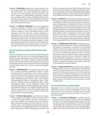 Preface xv
(3) the recent green revolution. The third key issue, which
addresses the distribution of different agricultural prac-
tices, now begins with the principal agriculture regions
in developed countries, as these may be more familiar for
most students than the regions in developing countries.
Chapter11(Industry)nowfocusesonmanufacturing;mate-
rial related to energy and pollution has been moved to a
new Chapter 14. The first key issue focuses on the develop-
ment and distribution of industry. The three site factors
are discussed in the second key issue, and the two main
situation factors are discussed in the third key issue. The
changing distribution of industry worldwide and within
industrial regions is discussed in the fourth key issue. To
help students relate to industrial location, the chapter
presents the journey of production of a T-shirt to illus-
trate site factors, how a car is made to illustrate situation
factors, and the journey of iPhone production to illustrate
the changing distribution of world industrial production.
Chapter 12 (Settlements  Services) is substantially reor-
ganized. The first key issue now describes the distribution
and growth of settlements, a reflection of now placing
Settlements first in the chapter title. The second key issue
examines rural settlements and early urban settlements
as a way to introduce the concept of services. The third
key issues focuses on business services, which are dispro-
portionately clustered in large settlements. Finally, the
most challenging component of services—namely cen-
tral place theory underlying the distribution of consumer
­
services—is placed at the end of the chapter rather than
at the beginning, as in past editions.
Chapter 13 (Urban Patterns) begins with recent changes in
defining urban areas in the United States. The growth of
suburbs is brought forward to the first key issue. The dis-
cussion of the distinctive features of the central business
district now uses Louisville, Kentucky, as a case study. The
next two key issues apply the models of internal structure
to cities in developed countries and then to cities in devel-
oping countries. The fourth key issue focuses on urban
transportation.
How Are Earth’s Resources Distributed?
Geography is both a social science and a natural science.
Although focusing on human geography, the book con-
cludes with a new Chapter 14 concerned with an under-
standing of the impact on human activities of resources in
the environment.
Chapter 14 (Resource Challenges) is divided between
energy resources in the first two key issues and pollution
of resources in the third and fourth key issues. The first
key issue examines the distribution of fossil fuels supply
and demand. The second key issue of this new chapter
reviews alternative energy sources that are beginning to
replace fossil fuels. The third key issue of this new chapter
Chapter 7 (Ethnicities) reflects the current preference for
use of the term Black person instead of African American in
the United States. As a result, clarifying the difference
between the terms ethnicity and race becomes even
more essential in understanding geographic distribu-
tions. ­
Presidents Biden, Trump, and Obama illustrate the
diversity of ethnic identity in the United States. The Black
Lives Matter movement is presented with several exam-
ples from professional sports.
Chapter 8 (Political Geography) has been reorganized
to discuss geographic structure such as boundaries and
shapes of states, prior to threats such as nuclear weap-
ons and terrorism. Unitary and federal states are now
discussed in the first key issue, whereas challenges in
­
defining states are now discussed in the fourth key issue.
The third key issue includes examples of gerrymandering
following the 2020 census. The principal terrorist groups
discussed in the fourth key issue have changed, as some
groups have expanded attacks whereas others have fewer.
The fourth key issue also includes threats to democracy
through increased attacks on the freedom of the press.
How Do People Earn a Living in Different Parts of the
World?
Chapters 9 through 13 turn to economic elements of human
geography. Over the years, the economic geography com-
ponent of human geography has proved the most challeng-
ing for students. The order of chapters 9 and 10 has been
reversed. The internal organization of chapters 10, 11, and 12
has changed sharply, and new material has been introduced
to help students relate more closely to economic geography
concepts.
Chapter 9 (Development) now introduces the four chap-
ters covering economic geography material, instead
of positioned after agriculture in the previous edition.
The United Nations has introduced three new indexes to
­
measure progress in development: Gender Social Norms
Index, Multidimensional Poverty Index, and Planetary
Pressures-adjusted Human Development Index. These
join the existing Human Development Index, ­
Gender
Development Index, Gender Inequality Index, and
Inequality-adjusted Human Development Index. With so
many indexes to discuss, this chapter emphasizes the sig-
nificance of the indexes, rather than simply present the
statistics. ­
Pakistan is used as an example to relate these
many indexes to actual conditions.
Chapter 10 (Food  Agriculture) now follows the chapter
on development. The chapter’s outline has been altered
to start with global patterns of food consumption, a
topic that students will hopefully find more familiar
than starting with patterns of food production. The sec-
ond key issue is now organized around the three agricul-
tural revolutions: (1) origin of agriculture, (2) productivity
gains during stage 2 of the demographic transition, and
16
 
