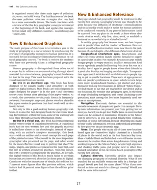 xvi The Cultural Landscape
New  Enhanced Relevance
Many speculated that geography would be irrelevant in the
twenty-first century. Geography’s future was thought to be
grim because the diffusion of electronic communications
and social media would make it easier for human activities
to be conducted remotely. If any piece of information could
be accessed from any place in the world (at least where elec-
tronic devices work), why live, shop, work, or establish a
business in a crowded city or a harsh climate?
In reality, geography has become more, not less, impor-
tant in people’s lives and the conduct of business. Here are
several ways that location matters more now than in the past,
because of—not despite—the diffusion of electronic devices:
Geographical smartphone apps. Smartphones and
other electronic devices match specific demand to supply
in a particular locality. For example: Restaurant apps match
hungry people to empty seats in a locality’s restaurants. Real
estate apps help people find housing for sale or for rent in a
locality. Social apps let people know where their friends in
a particular locality are hanging out that night. Transporta-
tion apps match vehicles with available seats to people try-
ing to get to specific locations. These sorts of apps generate
data on people’s preferences in space, which in turn helps
even more location-based business get started and grow.
Instead of looking for restaurants in printed “Yellow Pages,”
we find places to eat that are mapped on our device and in
our locations. No wonder that geography apps, in the form
of maps (including navigation) and travel (including trans-
portation), rank among the five most frequently used ser-
vices on smartphones.
Navigation. Electronic devices are essential to the
smooth movement of people and goods. For example: Turn-
by-turn information can prevent you from getting lost or
steer you back if you do get lost. Traffic jams on overcrowded
roads can be avoided or minimized. Vehicles in the future
will be driverless, so you can spend driving time working,
learning, or social networking. Instead of turning on a radio
to hear traffic information, we look at the red and green traf-
fic flow patterns on an electronic map.
Ideas. The people who make all of these new location-
based apps are themselves highly clustered in a handful
of places in the world, such as the San Francisco Bay Area.
Ideas—both brilliant and farfetched—are still easier to com-
municate face-to-face than across long distances. Living and
working in places like Silicon Valley, despite high expenses
and choking traffic jams, put people next to other like-
minded innovators in the electronic-based geography of the
twenty-first century.
Cultural diversity. Electronic devices also impact
the changing geography of cultural diversity. What if you
searched for an available restaurant table in a foreign lan-
guage? Would you find the same places? What if you con-
ducted an internet search in a foreign country? Would you
find the same information?
is organized around the three main types of pollution:
air, water, and solid waste. The final key issue of the book
discusses pollution reduction strategies that can lead
to a more sustainable future. The book concludes with
a review of the five key geographic concepts introduced
at the beginning of the book, and applies the concepts
to two small very different countries—Luxembourg and
Timor-Leste.
New  Enhanced Graphics
The main purpose of this book is to introduce you to the
study of geography as a social science by emphasizing the
relevance of geographic concepts to human problems. It is
intended for use in college-level introductory human or cul-
tural geography courses. The book is written for students
who have not previously taken a college-level geography
course.
Human geography is distinguished from other social
sciences by its reliance on communicating through visual
material. As a visual science, geography’s most fundamen-
tal tool is the map. This book has been prepared with the
visual material front and center.
We live in an electronic age. This book has been
designed to be equally usable—and attractive—in both
paper or digital formats. Most books are still composed in
pages designed for paper—as in the past—and converted
to electronic format after printing of the paper version. As
a result, the conversion to electronic format is frequently
awkward. For example, maps and photos are often placed in
the paper version in positions that don’t work well in elec-
tronic format.
Not only is this a good-looking human geography text-
book, it is also the best-designed book for electronic read-
ing. Furthermore, within the book, some of the learning will
take place through accessing information online.
We live in a visual age. This book has been composed
in the reverse order of traditional textbooks. A traditional
book has the text written first and the graphic material
is added later almost as an afterthought. Instead of begin-
ning with an author’s complete manuscript, this book
starts with an outline and a visual concept for each page
of the printed version. What would be the most important
geographic idea presented on the page, and what would
be the most effective visual way to portray that idea? The
maps, graphs, and photos are placed on the page first, and
the text is written around the graphics. From the outset,
the text is written to complement the graphics. As a result,
the digital version of this book is much easier to use than
books that are converted after the fact from print to digital.
Consistent with the importance of visuals, this edition has
7 percent more figures than the previous edition, which
in turn had 19 percent more figures than the edition prior
to that.
17
 