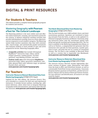 xviii
DIGITAL  PRINT RESOURCES
Test Bank (Download Only from Mastering
Geography) (9780137917921)
This Test Bank includes over 1,000 multiple choice and short
answer/essay questions. Questions are correlated to learn-
ing outcomes from the book, as well as to the updated U.S.
National Geography Standards and Bloom’s Taxonomy, help-
ing instructors better map the assessments against both
broad and specific teaching and learning objectives. The Test
Bank is available in the Mastering Geography item library, as
well as in TestGen, a computerized test generator that lets
instructors view and edit Test Bank questions, transfer ques-
tions to tests, and print the test in a variety of customized
formats. The Test Bank is also available in Microsoft Word
as well as a version that is importable into Blackboard.
www.pearson.com/mastering/geography
Instructor Resource Materials (Download Only
from Mastering Geography) (9780137917709)
The Instructor Resource Materials include high-quality elec-
tronic versions of photos, maps, illustrations, and tables
from the book in JPEG and PowerPoint formats, as well as
customizable PowerPoint lecture presentations, Classroom
Response System questions in PowerPoint, and the Instructor
Resource Manual and Test Bank in Word and TestGen formats.
For easy reference and identification, all resources are orga-
nized by chapter.
www.pearson.com/mastering/geography
For Students  Teachers
This edition provides a complete human geography program
for students and teachers.
Mastering Geography with Pearson
eText for The Cultural Landscape
The Mastering platform is the most widely used and effec-
tive online homework, coaching, and assessment system for
the sciences. It delivers self-paced coaching activities that
provide individualized coaching, focus on course objectives,
and are responsive to each student’s progress. The Mastering
system helps teachers maximize class time with customiz-
able, easy-to-assign, and automatically graded assessments
that motivate students to learn outside of class and arrive
prepared for lecture. Mastering Geography offers:
• Assignable activities that include GIS-inspired
MapMaster™ interactive maps, videos, end-of-
chapter questions, reading quizzes, Test Bank ­
questions, map labeling activities, and more.
• Student study area with GIS-inspired MapMaster
interactive maps, videos, geoscience animations, web
links, glossary flash cards, reference maps, an optional
Pearson eText, and more.
www.pearson.com/mastering/geography
For Teachers
Instructor Resource Manual (Download Only from
Mastering Geography) (9780137917662)
Updated for the 14th edition, the Instructor Resource Man-
ual is intended as a resource for both new and experienced
­
instructors. It includes lecture outlines, teaching tips, addi-
tional references, advice about how to integrate Mastering
Geography media and assessment, and various other ideas for
the classroom. www.pearson.com/mastering/geography
19
 