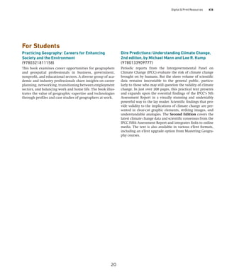 Digital  Print Resources xix
For Students
Practicing Geography: Careers for Enhancing
Society and the Environment
(9780321811158)
This book examines career opportunities for geographers
and geospatial professionals in business, government,
nonprofit, and educational sectors. A diverse group of aca-
demic and industry professionals share insights on career
planning, networking, transitioning between employment
sectors, and balancing work and home life. The book illus-
trates the value of geographic expertise and technologies
through profiles and case studies of geographers at work.
Dire Predictions: Understanding Climate Change,
2nd edition, by Michael Mann and Lee R. Kump
(9780133909777)
Periodic reports from the Intergovernmental Panel on
­
Climate Change (IPCC) evaluate the risk of climate change
brought on by humans. But the sheer volume of scientific
data remains inscrutable to the general public, particu-
larly to those who may still question the validity of climate
change. In just over 200 pages, this practical text presents
and expands upon the essential findings of the IPCC’s 5th
Assessment Report in a visually stunning and undeniably
powerful way to the lay reader. Scientific findings that pro-
vide validity to the implications of climate change are pre-
sented in clear-cut graphic elements, striking images, and
understandable analogies. The Second Edition covers the
latest climate change data and scientific consensus from the
IPCC Fifth Assessment Report and integrates links to online
media. The text is also available in various eText formats,
including an eText upgrade option from Mastering Geogra-
phy courses.
20
 