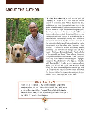 xx
ABOUT THE AUTHOR
Dr. James M. Rubenstein received his B.A. from the
University of Chicago in 1970, M.Sc. from the London
School of Economics and Political Science in 1971,
and Ph.D. from Johns Hopkins University in 1975. He
was a Professor of Geography at Miami University for
37years,wherehetaughturbanandhumangeography.
Dr. Rubenstein is now a full-time writer. In addition to
this book, Dr. Rubenstein is the author of Contemporary
Human Geography (5th edition) as well as co-author of
Introduction to Contemporary Geography, both published
by Pearson Education. He also conducts research in
the automotive industry and has published four books
on the subject—on the subject—The Changing U.S. Auto
Industry: A Geographical Analysis (Routledge); Making
and Selling Cars: Innovation and Change in the U.S. Auto
Industry (The Johns Hopkins University Press); A Profile
of the Automobile and Motor Vehicle Industry: Innovation,
Transformation, Globalization (Business Expert Press); and
Who Really Made Your Car? Restructuring and Geographic
Change in the Auto Industry (W.E. Upjohn Institute,
with Thomas Klier). He also writes a weekly column
about local food for The Oxford Press. Winston, a lab-
husky mix with one brown eye and one blue eye, took
Dr. Rubenstein for long walks in the woods most days
for 15 years. Sadly, Winston passed away at age 15 a few
months before the completion of this book.
D E D I C A T I O N
This book is dedicated to my wife Bernadette Unger, the
love of my life, and my companion through life. I also want
to remember my mother Frances Rubenstein and several
other relatives who passed away during the darkest days of
the COVID-19 pandemic lockdown.
21
 