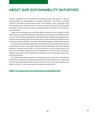 xxi
Pearson recognizes the environmental challenges facing this planet, as well as
acknowledges our responsibility in making a difference. This book is carefully
crafted to minimize environmental impact. The binding, cover, and paper come
from facilities that minimize waste, energy consumption, and the use of harmful
chemicals. Pearson closes the loop by recycling every out-of-date text returned to
our warehouse.
Along with developing and exploring digital solutions to our market’s needs,
­Pearson has a strong commitment to achieving carbon-neutrality. As of 2009, ­Pearson
becamethefirstcarbon-andclimate-neutralpublishingcompany,havingreducedour
absolutecarbonfootprintby22%sincethen.Pearsonhasprotectedover1,000hectares
of land in Canada, Colombia, Costa Rica, the United Kingdom, and the United States.
In 2015, Pearson formally adopted The Global Goals for Sustainable Development,
sponsoring an event at the United Nations General Assembly and other ongoing
initiatives. Pearson sources 100% of the electricity we use from green power and
invests in renewable energy resources in multiple cities where we have operations,
helping make them more sustainable and limiting our environmental impact for
local communities.
The future holds great promise for reducing our impact on Earth’s environment,
and Pearson is proud to be leading the way. We strive to publish the best books with
the most up-to-date and accurate content, and to do so in ways that minimize our
impact on Earth. To learn more about our initiatives, please visit
https://www.pearson.com/corporate/sustainability.html
ABOUT OUR SUSTAINABILITY INITIATIVES
22
 
