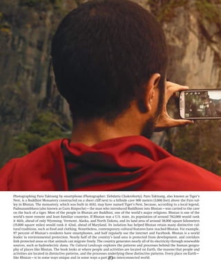 Photographing Paro Taktsang by smartphone (Photographer: Debdatta Chakroborty). Paro Taktsang, also known as Tiger’s
Nest, is a Buddhist Monastery constructed on a sheer cliff next to a hillside cave 900 meters (3,000 feet) above the Paro val-
ley in Bhutan. The monastery, which was built in 1692, may have named Tiger’s Nest, because, according to a local legend,
Padmasambhava (also known as Guru Rinpoche)—the man who introduced Buddhism into Bhutan—was carried to the cave
on the back of a tiger. Most of the people in Bhutan are Buddhist, one of the world’s major religions. Bhutan is one of the
world’s most remote and least familiar countries. If Bhutan was a U.S. state, its population of around 782,000 would rank
it 46th, ahead of only Wyoming, Vermont, Alaska, and North Dakota, and its land area of around 38,000 square kilometers
(15,000 square miles) would rank it 42nd, ahead of Maryland. Its isolation has helped Bhutan retain many distinctive cul-
tural traditions, such as food and clothing. Nonetheless, contemporary cultural features have reached Bhutan. For example,
97 percent of Bhutan’s residents have smartphones, and half regularly use the internet and Facebook. Bhutan is a world
leader in environmental protection. Nearly half of the country’s land area is protected from development, and corridors
link protected areas so that animals can migrate freely. The country generates nearly all of its electricity through renewable
sources, such as hydroelectric dams. The Cultural Landscape explores the patterns and processes behind the human geogra-
phy of places like Bhutan. The book looks at where people and activities are located on Earth, the reasons that people and
activities are located in distinctive patterns, and the processes underlying these distinctive patterns. Every place on Earth—
like Bhutan—is in some ways unique and in some ways a part of an interconnected world.
23
 
