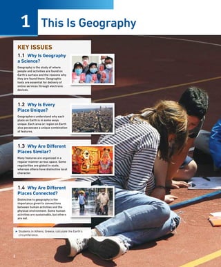 This Is Geography
1
2
KEY ISSUES
1.1 Why Is Geography
a Science?
Geography is the study of where
people and activities are found on
Earth’s surface and the reasons why
they are found there. Geographic
tools are essential for delivery of
online services through electronic
devices.
1.2 Why Is Every
Place Unique?
Geographers understand why each
place on Earth is in some ways
unique. Each area or region on Earth
also possesses a unique combination
of features.
1.3 Why Are Different
Places Similar?
Many features are organized in a
regular manner across space. Some
regularities are global in scale,
whereas others have distinctive local
character.
1.4 Why Are Different
Places Connected?
Distinctive to geography is the
importance given to connections
between human activities and the
physical environment. Some human
activities are sustainable, but others
are not.
▶ Students in Athens, Greece, calculate the Earth’s
circumference.
25
 