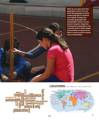 What do you expect from this
geography course? You may
think that geography involves
memorizing lists of countries
and capitals. Perhaps you
associate geography with
photographic essays of exotic
places in popular magazines.
Contemporary geography is the
scientific study of where people
and activities are found across
Earth’s surface and the reasons
they are found there.
LOCATIONS EX PLORED IN THIS CHAPTER
3
Chichicastenango
Everglades
Mississippi
Cancer Corridor
Preble County
Twin Cities
San Francisco
Istanbul
Çatalhöyük
Tokyo
Yoshino
Kolkata
World's Longest Name
Houston
Washington
Sierra Leone
Paris
Canberra
Wuhan
Chicago Dover The Netherlands
Ukraine
Boston
26
 
