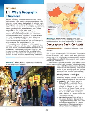 4
KEY ISSUE
1.1 | Why Is Geography
a Science?
The word geography, invented by the ancient Greek scholar
Eratosthenes, is based on two Greek words. Geo means “Earth,”
and graphy means “to write.” Geography is the scientific study
of where people and activities are found across Earth’s surface
and the reasons why they are found there. Human geographers
ask two simple questions: Where are people and activities
found on Earth? Why are they found there?
Thinking geographically is one of the oldest human
activities. Perhaps the first geographer was a prehistoric
human who crossed a river or climbed a hill, observed what
was on the other side, returned home to tell about it, and
scratched the route in the dirt. The second geographer may
have been another prehistoric human who followed that route
to reach the other side and venture still farther.
To introduce human geography, we concentrate on two
main features of human behavior—culture and economy. The
first half of the text explains why the most important cultural
features, such as languages, religions, and ethnicities, are
arranged as they are across Earth. The second half of the
text looks at the distribution of the most important economic
activities, including agriculture, manufacturing, and services.
Geography’s Basic Concepts
Learning Outcome 1.1.1 Summarize geography’s basic
concepts.
This chapter introduces basic concepts that geographers
employ to address their “where” and “why” questions.
Ancient and medieval geographers created maps to describe
what they knew about Earth. Today, accurate maps are gen-
erated from electronic data.
Geographers employ several basic concepts to explain
why everywhere on Earth is in some ways unique and in other
ways related to other locations. Many of
these concepts are commonly used English
words, such as place and region, but they are
given particular meaning by geographers.
Everywhere Is Unique
To explain why everywhere on Earth is
unique, geographers have two basic concepts:
• A place is a specific point on Earth,
distinguished by a particular charac-
teristic. Every place occupies a unique
location, or position, on Earth’s sur-
face. The city of Wuhan, China, was the
place where COVID-19 was first identi-
fied, in December 2019, according to
the U.S. Centers for Disease Control and
Prevention (Figure 1-1).
• A region is an area of Earth defined by
one or more distinctive characteristics.
Geographers divide the world into a num-
ber of regions. An example of a region
is a province of China, such as Harbei,
where Wuhan is located (Figure 1-2).
FIGURE 1-2 WUHAN: REGION The Harbei region, which
includes Wuhan, had more cases of COVID-19 per population than
China’s other regions in 2020, the first full year of the pandemic.
Beijing
Wuhan
South
China Sea
East
China
Sea
Beijing
Wuhan
C H I N A
above 115
4–8
1–3
below 1
COVID-19 cases per
100,000 in 2020
FIGURE 1-1 WUHAN: PLACE A street market in 2018, before
the start of the COVID-19 pandemic.
27
 