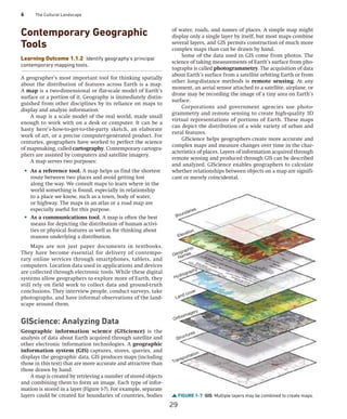 6 The Cultural Landscape
Contemporary Geographic
Tools
Learning Outcome 1.1.2 Identify geography’s principal
contemporary mapping tools.
A geographer’s most important tool for thinking spatially
about the distribution of features across Earth is a map.
A map is a two-dimensional or flat-scale model of Earth’s
surface or a portion of it. Geography is immediately distin-
guished from other disciplines by its reliance on maps to
display and analyze information.
A map is a scale model of the real world, made small
enough to work with on a desk or computer. It can be a
hasty here’s-how-to-get-to-the-party sketch, an elaborate
work of art, or a precise computer-generated product. For
centuries, geographers have worked to perfect the science
of mapmaking, called cartography. Contemporary cartogra-
phers are assisted by computers and satellite imagery.
A map serves two purposes:
• As a reference tool. A map helps us find the ­
shortest
route between two places and avoid getting lost
along the way. We consult maps to learn where in the
world something is found, especially in relationship
to a place we know, such as a town, body of water,
or ­
highway. The maps in an atlas or a road map are
­
especially useful for this purpose.
• As a communications tool. A map is often the best
means for depicting the distribution of human activi-
ties or physical features as well as for thinking about
reasons underlying a distribution.
Maps are not just paper documents in textbooks.
They have become essential for delivery of contempo-
rary online services through smartphones, tablets, and
­
computers. Location data used in applications and devices
are collected through electronic tools. While these digital
systems allow geographers to explore more of Earth, they
still rely on field work to collect data and ground-truth
conclusions. They interview people, conduct surveys, take
photographs, and have informal observations of the land-
scape around them.
GIScience: Analyzing Data
Geographic information science (GIScience) is the
analysis of data about Earth acquired through satellite and
other electronic information technologies. A geographic
­
information system (GIS) captures, stores, queries, and
displays the geographic data. GIS produces maps (including
those in this text) that are more accurate and attractive than
those drawn by hand.
A map is created by retrieving a number of stored objects
and combining them to form an image. Each type of infor-
mation is stored in a layer (Figure 1-7). For example, separate
layers could be created for boundaries of countries, bodies
of water, roads, and names of places. A simple map might
display only a single layer by itself, but most maps combine
several layers, and GIS permits construction of much more
complex maps than can be drawn by hand.
Some of the data used in GIS come from photos. The
science of taking measurements of Earth’s surface from pho-
tographs is called photogrammetry. The acquisition of data
about Earth’s surface from a satellite orbiting Earth or from
other long-distance methods is remote sensing. At any
moment, an aerial sensor attached to a satellite, ­
airplane, or
drone may be recording the image of a tiny area on Earth’s
surface.
Corporations and government agencies use photo-
grammetry and remote sensing to create high-quality 3D
virtual representations of portions of Earth. These maps
can depict the distribution of a wide variety of urban and
rural features.
GIScience helps geographers create more accurate and
complex maps and measure changes over time in the char-
acteristics of places. Layers of information acquired through
remote sensing and produced through GIS can be described
and analyzed. GIScience enables geographers to calculate
whether relationships between objects on a map are signifi-
cant or merely coincidental.
FIGURE 1-7 GIS Multiple layers may be combined to create maps.
Boundaries
Elevation
Hydrography
Land cover
Orthoimagery
Structures
Transportation
Geographic
Names
29
 