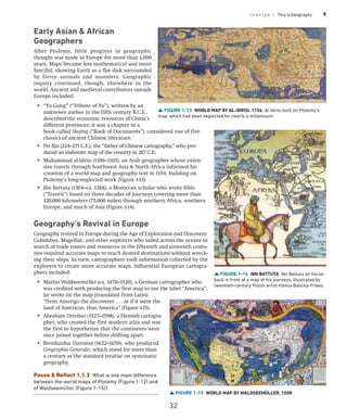 C H A P T E R 1 This Is Geography 9
Early Asian  African
Geographers
After Ptolemy, little progress in geographic
thought was made in Europe for more than 1,000
years. Maps became less mathematical and more
fanciful, showing Earth as a flat disk surrounded
by fierce animals and monsters. Geographic
inquiry continued, though, elsewhere in the
world. Ancient and medieval contributors outside
Europe included:
• “Yu Gong” (“Tribute of Yu”), written by an
unknown author in the fifth century B.C.E.,
described the economic resources of China’s
different provinces; it was a chapter in a
book called Shujing (“Book of Documents”), considered one of five
classics of ancient Chinese literature.
• Pei Xiu (224–271 C.E.), the “father of Chinese cartography,” who pro-
duced an elaborate map of the country in 267 C.E.
• Muhammad al-Idrisi (1100–1165), an Arab geographer whose exten-
sive travels through Southwest Asia  North Africa informed his
creation of a world map and geography text in 1154, building on
Ptolemy’s long-neglected work (Figure 1-13).
• Ibn Battuta (1304–ca. 1368), a Moroccan scholar who wrote Rihla
(“Travels”) based on three decades of journeys covering more than
120,000 kilometers (75,000 miles) through northern Africa, southern
Europe, and much of Asia (Figure 1-14).
Geography’s Revival in Europe
Geography revived in Europe during the Age of Exploration and Discovery.
Columbus, Magellan, and other explorers who sailed across the oceans in
search of trade routes and resources in the fifteenth and sixteenth centu-
ries required accurate maps to reach desired destinations without wreck-
ing their ships. In turn, cartographers took information collected by the
explorers to create more accurate maps. Influential European cartogra-
phers included:
• Martin Waldseemüller (ca. 1470–1520), a German cartographer who
was credited with producing the first map to use the label ­
“America”;
he wrote on the map (translated from Latin)
“from Amerigo the discoverer . . . as if it were the
land of Americus, thus America” (Figure 1-15).
• Abraham Ortelius (1527–1598), a Flemish cartogra-
pher, who created the first modern atlas and was
the first to hypothesize that the continents were
once joined together before drifting apart.
• Bernhardus Varenius (1622–1650), who produced
Geographia Generalis, which stood for more than
a century as the standard treatise on systematic
geography.
Pause  Reflect 1.1.3 What is one main difference
between the world maps of Ptolemy (Figure 1-12) and
of Waldseemüller (Figure 1-15)?
FIGURE 1-13 WORLD MAP BY AL-IDRISI, 1154 Al-Idrisi built on Ptolemy’s
map, which had been neglected for nearly a millennium.
FIGURE 1-14 IBN BATTUTA Ibn Battuta on horse-
back in front of a map of his journeys, illustrated by
twentieth-century Polish artist Hanna Balicka-Fribes.
FIGURE 1-15 WORLD MAP BY WALDSEEMÜLLER, 1508
32
 