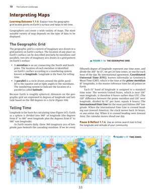 10 The Cultural Landscape
Interpreting Maps
Learning Outcome 1.1.4 Explain how the geographic
grid locates points on Earth’s surface and helps to tell time.
Geographers can create a wide variety of maps. The most
suitable variety of map depends on the type of data to be
displayed.
The Geographic Grid
The geographic grid is a system of imaginary arcs drawn in a
grid pattern on Earth’s surface. The location of any place on
Earth’s surface can be described precisely by meridians and
parallels, two sets of imaginary arcs drawn in a grid pattern
on Earth’s surface:
• A meridian is an arc connecting the North and South
poles. The location of each meridian is identified
on Earth’s surface according to a numbering system
known as longitude. Longitude is the basis for telling
time.
• A parallel is a circle drawn around the globe paral-
lel to the equator and at right angles to the meridians.
The numbering system to indicate the location of a
parallel is called latitude.
Because Earth is roughly spherical, distances on the geo-
graphic grid are expressed in degrees of longitude and lati-
tude based on the 360 degrees in a circle (Figure 1-16).
Telling Time
Longitude is the basis for calculating time (Figure 1-17). Earth
as a sphere is divided into 360° of longitude (the degrees
from 0° to 180° west longitude plus the degrees from 0° to
180° east longitude).
As Earth rotates daily, these 360 imaginary arcs of lon-
gitude pass beneath the cascading sunshine. If we let every
fifteenth degree of longitude represent one time zone, and
divide the 360° by 15 ,
° we get 24 time zones, or one for each
hour of the day. By international agreement, Coordinated
Universal Time (UTC), known informally as Greenwich
Mean Time (GMT), which is the time at the prime ­meridian
(0° longitude), is the master reference time for all points on
Earth.
Each 15° band of longitude is assigned to a standard
time zone. The western United States, which is near 120°
west longitude, is therefore 8 hours earlier than UTC. (The
120° difference between the prime meridian and 120° west
longitude, divided by 15° per hour, equals 8 hours.) The
­
International Date Line for the most part follows 180° lon-
gitude. When the International Date Line is crossed head-
ing east (toward America), the clock moves back 24 hours,
or one entire day. When it is crossed heading west (toward
Asia), the calendar moves ahead one day.
Pause  Reflect 1.1.4 Use an online search tool to find
the longitude and latitude of your community.
FIGURE 1-16 THE GEOGRAPHIC GRID
Greenwich
0°
1
0
0
°
W
8
0
°
W
6
0
°
W
4
0
°
E
2
0
°
E
40°W
0°
60°N
80°N
40°N
20°N
20°S
North Pole
Philadelphia
20°W
39° 57’ 9’’ N
75° 9’ 55” W
51° 28’ 37’’ N
0° 0’ 2” W
Equator
P
r
i
m
e
M
e
r
i
d
i
a
n
0°
1
0
0
°
W
8
0
°
W
6
0
°
W
4
0
°
E
2
0
°
E
40°W
20°W
0°
P
r
i
m
e
M
e
r
i
d
i
a
n
Equator
60°N
80°N
40°N
20°N
20°S
North Pole
Greenwich
Philadelphia
39° 57’ 9’’ N
75° 9’ 55” W
51° 28’ 37’’ N
0° 0’ 2” W
FIGURE 1-17 TIME ZONES
03:32
06:32
00:17
21:32
22:32
04:32
04:02
02:32
01:32
02:32
23:02
21:32
01:32
02:32
02:32
00:02
03:32
04:32
14:32
14:32
08:32
11:32
14:32
15:32
15:32
09:32
12:32
20:32
18:32
19:32
13:32
10:32 13:32
18:32
15:32
19:32
20:32
Tokyo
Dar es Salaam
Dubai
Sydney
Adelaide
Perth
Jakarta
Singapore
Tehran
Moscow
Krasnoyarsk
Irkutsk
Yakutsk
Vladivostok
Kathmandu Shanghai
Mumbai
Auckland
Anchorage
Caracas
Manaus
Honolulu
Denver
Santiago
Buenos Aires
Sao Paulo
Chicago
Cape Town
Dakar
Lagos
Lima
Los Angeles New York
London
Paris
Helsinki
Nuuk
Fiji
Easter Is.
Pitcairn
Marquesas
Kiribati
Samoa
Tonga
French
Polynesia
International
Date
Line
Prime
Meridian
+1
Day
–1
Day
Greenwich
Time
=
UTC
18:32
Tokyo
Dar es Salaam
Dubai
Sydney
Adelaide
Perth
Jakarta
Singapore
Tehran
Moscow
Krasnoyarsk
Irkutsk
Yakutsk
Vladivostok
Kathmandu Shanghai
Mumbai
Auckland
Anchorage
Caracas
Manaus
Honolulu
Denver
Santiago
Buenos Aires
Sao Paulo
Chicago
Cape Town
Dakar
Lagos
Lima
Los Angeles New York
London
Paris
Helsinki
Nuuk
Fiji
Easter Is.
Pitcairn
Marquesas
Kiribati
Samoa
Tonga
French
Polynesia
International
Date
Line
Prime
Meridian
+1
Day
–1
Day
Greenwich
Time
=
UTC
18:32
0° 15° 30°
45° 45°
60° 60°
75° 75°
90° 90°
105° 105°
120° 120°
135° 135°
150° 150°
165° 165°
180° 30° 15°
33
 