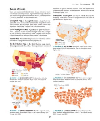C H A P T E R 1 This Is Geography 11
Types of Maps
Maps can represent the distribution of data for one or more
variables in a variety of ways. Figures 1-18 through 1-22 show
five ways to display the distribution of data gathered on the
COVID-19 pandemic in the United States.
Choropleth Map. A choropleth map is a map where rec-
ognizable areas are shaded or patterned in proportion to the
data collected. For example, areas with darker colors may
represent the highest range of the data (Figure 1-18).
Graduated Symbol Map. A graduated symbol map dis-
plays a graphic, such as a circle, multiple times that changes
in size according to the value of data. A higher value is typi-
cally represented by a larger-sized graphic (Figure 1-19).
Isoline Map. An isoline map connects with lines all the
places that have particular values (Figure 1-20).
Dot Distribution Map. A dot distribution map depicts
data as points and shows how those points are clustered
together or spread out over an area. Each dot represents a
predetermined number of observations, which could be one
or many (Figure 1-21).
Cartogram. A cartogram is a map in which the size of a
territory, such as a U.S. state, is proportional to the value of
particular data (Figure 1-22).
FIGURE 1-18 CHOROPLETH MAP The darker the state, the
more deaths attributed to COVID-19 per capita, January 2020
through July 2022.
COVID-19 deaths per 100,000
350 and above
300–349
250–299
200–249
below 200
FIGURE 1-19 GRADUATED SYMBOL MAP The larger the circle,
the more deaths attributed to COVID-19 per capita, January 2020
through July 2022.
300
100
500
COVID-19 deaths
per 100,000
FIGURE 1-20 ISOLINE MAP The regions in the darker colors
experienced COVID-19 deaths earlier than did the regions in the
lighter colors.
Widespread
COVID-19 deaths
by April 15, 2020
by July 15, 2020
FIGURE 1-21 DOT DISTRIBUTION MAP More dots in a region
mean more deaths there attributed to COVID-19, January 2020
through July 2022.
Each dot = 10 COVID-19 deaths
FIGURE 1-22 CARTOGRAM MAP The larger the area of the
state, the more deaths attributed to COVID-19 per capita, January
2020 through July 2022.
CO
CA
AZ NM
UT
WA
OR ID
WY
NV
MT
OK
KS
TX
NE
PA
NY VT
NH
ME
WI MI
IN OH
WV
VA
DE
DC
MD
NJ RI
CT
MA
KY
AR
MO
IA
IL
MN
LA
TN
MS
NC
SC
GA
AL
FL
ND
SD
2
50 200
COVID-19 deaths per 100,000
34
 
