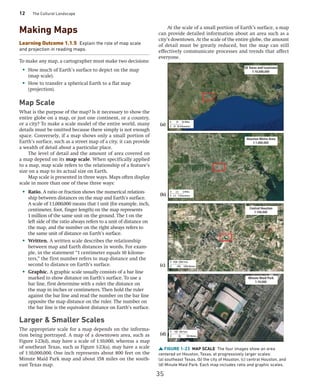 12 The Cultural Landscape
Making Maps
Learning Outcome 1.1.5 Explain the role of map scale
and projection in reading maps.
To make any map, a cartographer must make two decisions:
• How much of Earth’s surface to depict on the map
(map scale).
• How to transfer a spherical Earth to a flat map
(projection).
Map Scale
What is the purpose of the map? Is it necessary to show the
entire globe on a map, or just one continent, or a country,
or a city? To make a scale model of the entire world, many
details must be omitted because there simply is not enough
space. Conversely, if a map shows only a small portion of
Earth’s surface, such as a street map of a city, it can provide
a wealth of detail about a particular place.
The level of detail and the amount of area covered on
a map depend on its map scale. When specifically applied
to a map, map scale refers to the relationship of a feature’s
size on a map to its actual size on Earth.
Map scale is presented in three ways. Maps often display
scale in more than one of these three ways:
• Ratio. A ratio or fraction shows the numerical relation-
ship between distances on the map and Earth’s surface.
A scale of 1:1,000,000 means that 1 unit (for example, inch,
centimeter, foot, finger length) on the map represents
1 million of the same unit on the ground. The 1 on the
left side of the ratio always refers to a unit of distance on
the map, and the number on the right always refers to
the same unit of distance on Earth’s surface.
• Written. A written scale describes the relationship
between map and Earth distances in words. For exam-
ple, in the statement “1 centimeter equals 10 kilome-
ters,” the first number refers to map distance and the
second to distance on Earth’s surface.
• Graphic. A graphic scale usually consists of a bar line
marked to show distance on Earth’s surface. To use a
bar line, first determine with a ruler the distance on
the map in inches or centimeters. Then hold the ruler
against the bar line and read the number on the bar line
opposite the map distance on the ruler. The number on
the bar line is the equivalent distance on Earth’s surface.
Larger  Smaller Scales
The appropriate scale for a map depends on the informa-
tion being portrayed. A map of a downtown area, such as
Figure 1-23(d), may have a scale of 1:10,000, whereas a map
of southeast Texas, such as Figure 1-23(a), may have a scale
of 1:10,000,000. One inch represents about 800 feet on the
Minute Maid Park map and about 158 miles on the south-
east Texas map.
At the scale of a small portion of Earth’s surface, a map
can provide detailed information about an area such as a
city’s downtown. At the scale of the entire globe, the amount
of detail must be greatly reduced, but the map can still
effectively communicate processes and trends that affect
everyone.
FIGURE 1-23 MAP SCALE The four images show an area
­
centered on Houston, Texas, at progressively larger scales:
(a) southeast Texas, (b) the city of Houston, (c) central Houston, and
(d) Minute Maid Park. Each map includes ratio and graphic scales.
0 25
0 25
50 Miles
SE Texas and Louisiana
1:10,000,000
Houston Metro Area
1:1,000,000
Central Houston
1:100,000
Minute Maid Park
1:10,000
50 Kilometers
0 2.5
0 2.5
5 Miles
5 Kilometers
0 1000
0 500
2000 Feet
1000 Meters
0 100
0 50
200 Feet
100 Meters
(a)
(b)
(c)
(d)
35
 