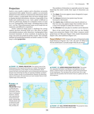 C H A P T E R 1 This Is Geography 13
Projection
Earth is very nearly a sphere and is therefore accurately
represented with a globe. However, a globe is an extremely
limited tool with which to communicate information about
Earth’s surface. A small globe does not have enough space
to display detailed information, whereas a large globe is too
bulky and cumbersome to use. And a globe is difficult to
write on, photocopy, display on a computer screen, or carry
in a car. Consequently, most maps—­
including those in this
text—are flat. Three-dimensional maps can be made but are
expensive and difficult to reproduce.
Earth’s spherical shape poses a challenge for cartog-
raphers because drawing Earth on a flat piece of paper
unavoidably produces some distortion. Cartographers have
invented hundreds of clever methods of producing flat
maps, but none has produced perfect results. The scientific
method of transferring locations on Earth’s surface to a flat
map is called projection.
FIGURE 1-24 WINKEL PROJECTION The relative sizes of the
landmasses on the map are the same as in reality. The projection
minimizes distortion in the shapes of most landmasses. Areas
toward the North and South poles, such as Greenland and Antarctica,
become more distorted, but they are sparsely inhabited, so distort-
ing their shapes usually is inconsequential. However, by allocating
space to the oceans, the land areas are much smaller than on inter-
rupted maps of the same size.
FIGURE 1-25
MERCATOR
­PROJECTION Shape
is distorted very
little, direction is
consistent, and the
map is rectangular.
However, relative
size is grossly dis-
torted toward the
poles, making high-
latitude places such
as Antarctica look
much larger than
they actually are.
FIGURE 1-26 GOODE HOMOLOSINE PROJECTION This projec-
tion separates the Eastern and Western hemispheres into two
pieces, a feature known as interruption. It gives more prominence
to the landmasses. The meridians (the vertical lines), form right
angles with the parallels (the horizontal lines) on a globe, but not in
this projection.
FIGURE 1-27 GALL-PETERS PROJECTION This projection does
not distort relative size but does distort shape.
The problem of distortion is especially severe for maps
depicting the entire world. Four types of distortion can
result:
1. The shape of an area appears more elongated or squat
than in reality.
2. The distance between two points may become
increased or decreased.
3. The relative size of different areas may be altered, so
that one area may appear larger than another area on
a map even though in reality the reverse is true.
4. The direction from one place to another can be distorted.
Most of the world maps in this text use the Winkel
equal area projection (Figure 1-24). Other common world
projections are Mercator (Figure 1-25), Goode Homolosine
(Figure 1-26), and Gall-Peters (Figure 1-27).
Pause  Reflect 1.1.5 Compare the sizes of Greenland and
South America in Figures 1-24, 1-25, 1-26, and 1-27. Which of
the two landmasses is actually larger? How do you know?
36
 