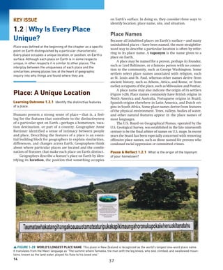 14
KEY ISSUE
1.2 | Why Is Every Place
Unique?
Place was defined at the beginning of the chapter as a specific
point on Earth distinguished by a particular characteristic.
Every place occupies a unique location, or position, on Earth’s
surface. Although each place on Earth is in some respects
unique, in other respects it is similar to other places. The
interplay between the uniqueness of each place and the
similarities among places lies at the heart of geographic
inquiry into why things are found where they are.
Place: A Unique Location
Learning Outcome 1.2.1 Identify the distinctive features
of a place.
Humans possess a strong sense of place—that is, a feel-
ing for the features that contribute to the distinctiveness
of a particular spot on Earth—perhaps a hometown, vaca-
tion destination, or part of a country. Geographer Anne
Buttimer identified a sense of intimacy between people
and place. Describing the features of a place is an essen-
tial building block for geographers to explain similarities,
differences, and changes across Earth. Geographers think
about where particular places are located and the combi-
nation of features that make each place on Earth distinct.
Geographers describe a feature’s place on Earth by iden-
tifying its location, the position that something occupies
on Earth’s surface. In doing so, they consider three ways to
identify location: place name, site, and situation.
Place Names
Because all inhabited places on Earth’s surface—and many
uninhabited places—have been named, the most straightfor-
ward way to describe a particular location is often by refer-
ring to its place name. A toponym is the name given to a
place on Earth.
A place may be named for a person, perhaps its founder,
such as Lord Baltimore, or a famous person with no connec-
tion to the community, such as George Washington. Some
settlers select place names associated with religion, such
as St. Louis and St. Paul, whereas other names derive from
ancient history, such as Athens, Attica, and Rome, or from
earlier occupants of the place, such as Milwaukee and Pontiac.
A place name may also indicate the origin of its settlers
(Figure 1-28). Place names commonly have British origins in
North America and Australia, Portuguese origins in ­
Brazil,
Spanish origins elsewhere in Latin America, and Dutch ori-
gins in South Africa. Some place names derive from features
of the physical environment. Trees, valleys, bodies of water,
and other natural features appear in the place names of
most languages.
The U.S. Board on Geographical Names, operated by the
U.S. Geological Survey, was established in the late nineteenth
century to be the final arbiter of names on U.S. maps. In recent
years the board has been especially concerned with removing
offensive place names, such as those named for persons who
condoned racial oppression or committed crimes.
Pause  Reflect 1.2.1 What is the origin of the toponym
of your hometown?
FIGURE 1-28 WORLD’S LONGEST PLACE NAME This place in New Zealand is recognized as the world’s longest one-word place name.
It translates from the Maori language as “The summit where Tamatea, the man with the big knees, who slid, climbed, and swallowed moun-
tains, known as the land-eater, played his flute to his loved one.”
37
 
