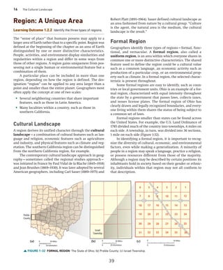16 The Cultural Landscape
FIGURE 1-32 FORMAL REGION The State of Ohio; (b) Preble County; (c) Israel Township.
725 725
177
177
6 5 4 3 2
8 9 10 11
17 16 15 14
20 21 22 23
29 28 27 26
32 33 34 35
1
7
18
19
30
12
13
24
25
31 36
Preble
County
Israel
Township
0 50 Miles
0 50 Kilometers
0 20 Miles
0 20 Kilometers
0 10 Miles
0 10 Kilometers
(b) (c)
(a)
Region: A Unique Area
Learning Outcome 1.2.2 Identify the three types of regions.
The “sense of place” that humans possess may apply to a
larger area of Earth rather than to a specific point. Region was
defined at the beginning of the chapter as an area of Earth
distinguished by one or more distinctive ­
characteristics.
People, activities, and environment display similarities and
regularities within a region and differ in some ways from
those of other regions. A region gains uniqueness from pos-
sessing not a single human or environmental feature but a
combination of them.
A particular place can be included in more than one
region, depending on how the region is defined. The des-
ignation “region” can be applied to any area larger than a
point and smaller than the entire planet. Geographers most
often apply the concept at one of two scales:
• Several neighboring countries that share important
features, such as those in Latin America.
• Many localities within a country, such as those in
southern California.
Cultural Landscape
A region derives its unified character through the cultural
landscape—a combination of cultural features such as lan-
guage and religion, economic features such as agriculture
and industry, and physical features such as climate and veg-
etation. The southern California region can be distinguished
from the northern California region, for example.
The contemporary cultural landscape approach in geog-
raphy—sometimes called the regional studies approach—
was initiated in France by Paul Vidal de la Blache (1845–1918)
and Jean Brunhes (1869–1930). It was later adopted by several
American geographers, including Carl Sauer (1889–1975) and
Robert Platt (1891–1964). Sauer defined cultural landscape as
an area fashioned from nature by a cultural group. “Culture
is the agent, the natural area is the medium, the cultural
landscape is the result.”
Formal Region
Geographers identify three types of regions—formal, func-
tional, and vernacular. A formal region, also called a
­
uniform region, is an area within which everyone shares in
common one or more distinctive characteristics. The shared
feature used to define the region could be a cultural value
such as a common language, an economic activity such as
production of a particular crop, or an environmental prop-
erty such as climate. In a formal region, the selected charac-
teristic is present throughout.
Some formal regions are easy to identify, such as coun-
tries or local government units. Ohio is an example of a for-
mal region, characterized with equal intensity throughout
the state by a government that passes laws, collects taxes,
and issues license plates. The formal region of Ohio has
clearly drawn and legally recognized boundaries, and every-
one living within them shares the status of being subject to
a common set of laws.
Formal regions smaller than states can be found across
the United States. For example, the U.S. Land Ordinance of
1785 divided much of the country into townships, 6 miles on
each side. A township, in turn, was divided into 36 sections,
1 mile on each side (Figure 1-32).
In identifying a formal region, it is important to recog-
nize the diversity of cultural, economic, and environmental
factors, even while making a generalization. A minority of
people in a region may speak a language, practice a religion,
or possess resources different from those of the majority.
Although a region may be described by certain positions its
inhabitants hold in society based on their gender or ethnic-
ity, individuals within that region may not all conform to
that description.
39
 