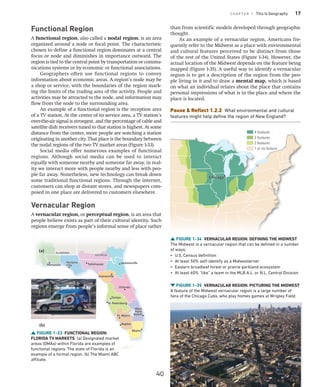 C H A P T E R 1 This Is Geography 17
FIGURE 1-33 FUNCTIONAL REGION:
FLORIDA TV MARKETS (a) Designated market
areas (DMAs) within ­
Florida are examples of
functional regions. The state of Florida is an
example of a formal region. (b) The Miami ABC
affiliate.
Miami
Orlando
Jacksonville
Tampa
Gainesville
Tallahassee
Pensacola
Panama
City
St. Petersburg
West
Palm
Beach
Ft. Myers
Naples
ALABAMA
GEORGIA
Miami
Orlando
Jacksonville
Tampa
Gainesville
Tallahassee
Pensacola
Panama
City
St. Petersburg
West
Palm
Beach
Ft. Myers
Naples
ALABAMA
GEORGIA
(a)
(b)
than from scientific models developed through geographic
thought.
As an example of a vernacular region, Americans fre-
quently refer to the Midwest as a place with environmental
and cultural features perceived to be distinct from those
of the rest of the United States (Figure 1-34). However, the
actual location of the Midwest depends on the feature being
mapped (Figure 1-35). A useful way to identify a vernacular
region is to get a description of the region from the peo-
ple living in it and to draw a mental map, which is based
on what an individual relates about the place that contains
personal impressions of what is in the place and where the
place is located.
Pause  Reflect 1.2.2 What environmental and cultural
features might help define the region of New England?
FIGURE 1-35 VERNACULAR REGION: PICTURING THE MIDWEST
A feature of the Midwest vernacular region is a large number of
fans of the Chicago Cubs, who play homes games at Wrigley Field.
FIGURE 1-34 VERNACULAR REGION: DEFINING THE MIDWEST
The Midwest is a vernacular region that can be defined in a number
of ways:
• U.S. Census definition
• At least 50% self-identify as a Midwesterner
• Eastern broadleaf forest or prairie parkland ecosystem
• At least 60% “like” a team in the MLB A.L. or N.L. Central Division
Chicago
Chicago
4 features
3 features
2 features
1 or no feature
Functional Region
A functional region, also called a nodal region, is an area
organized around a node or focal point. The characteristic
chosen to define a functional region dominates at a central
focus or node and diminishes in importance outward. The
region is tied to the central point by transportation or commu-
nications systems or by economic or functional associations.
Geographers often use functional regions to convey
information about economic areas. A region’s node may be
a shop or service, with the boundaries of the region mark-
ing the limits of the trading area of the activity. People and
activities may be attracted to the node, and information may
flow from the node to the surrounding area.
An example of a functional region is the reception area
of a TV station. At the center of its service area, a TV station’s
over-the-air signal is strongest, and the percentage of cable and
satellite dish receivers tuned to that station is highest. At some
distance from the center, more people are watching a station
originating in another city. That place is the boundary between
the nodal regions of the two TV market areas (Figure 1-33).
Social media offer numerous examples of functional
regions. Although social media can be used to interact
equally with someone nearby and someone far away, in real-
ity we interact more with people nearby and less with peo-
ple far away. Nonetheless, new technology can break down
some traditional functional regions. Through the internet,
customers can shop at distant stores, and newspapers com-
posed in one place are delivered to customers elsewhere.
Vernacular Region
A vernacular region, or perceptual region, is an area that
people believe exists as part of their cultural identity. Such
regions emerge from people’s informal sense of place rather
40
 