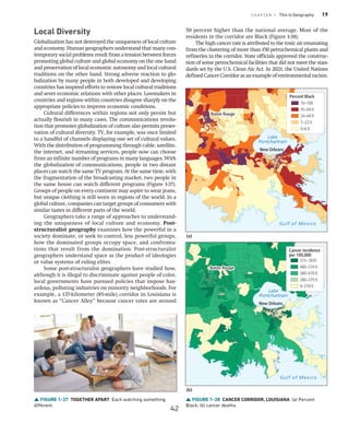 C H A P T E R 1 This Is Geography 19
FIGURE 1-38 CANCER CORRIDOR, LOUISIANA (a) Percent
Black; (b) cancer deaths.
Baton Rouge
Baton Rouge
New Orleans
Baton Rouge
New Orleans
Baton Rouge
Gulf of Mexico
Lake
Pontchartrain
Gulf of Mexico
Lake
Pontchartrain
70–100
45–69.9
24–44.9
7–23.9
0–6.9
Percent Black
575–1870
480–574.9
380–479.9
280–379.9
0–279.9
Cancer incidence
per 100,000
(a)
(b)
Local Diversity
Globalization has not destroyed the uniqueness of local culture
and economy. Human geographers understand that many con-
temporary social problems result from a tension between forces
promoting global culture and global economy on the one hand
and preservation of local economic autonomy and local cultural
traditions on the other hand. Strong adverse reaction to glo-
balization by many people in both developed and developing
countries has inspired efforts to restore local cultural traditions
and sever economic relations with other places. Lawmakers in
countries and regions within countries disagree sharply on the
appropriate policies to improve economic conditions.
Cultural differences within regions not only persist but
actually flourish in many cases. The communications revolu-
tion that promotes globalization of culture also permits preser-
vation of cultural diversity. TV, for example, was once limited
to a handful of channels displaying one set of cultural values.
With the distribution of programming through cable, satellite,
the internet, and streaming services, people now can choose
from an infinite number of programs in many languages. With
the globalization of communications, people in two distant
places can watch the same TV program. At the same time, with
the fragmentation of the broadcasting market, two people in
the same house can watch different programs (Figure 1-37).
Groups of people on every continent may aspire to wear jeans,
but unique clothing is still worn in regions of the world. In a
global culture, companies can target groups of consumers with
similar tastes in different parts of the world.
Geographers take a range of approaches to understand-
ing the uniqueness of local culture and economy. Post-­
structuralist geography examines how the powerful in a
society dominate, or seek to control, less powerful groups,
how the dominated groups occupy space, and confronta-
tions that result from the domination. Post-structuralist
geographers understand space as the product of ideologies
or value systems of ruling elites.
Some post-structuralist geographers have studied how,
although it is illegal to discriminate against people of color,
local governments have pursued policies that impose haz-
ardous, polluting industries on minority neighborhoods. For
example, a 137-kilometer (85-mile) corridor in Louisiana is
known as “Cancer Alley” because cancer rates are around
50 percent higher than the national average. Most of the
residents in the corridor are Black (Figure 1-38).
The high cancer rate is attributed to the toxic air emanating
from the clustering of more than 150 petrochemical plants and
refineries in the corridor. State officials approved the construc-
tion of some petrochemical facilities that did not meet the stan-
dards set by the U.S. Clean Air Act. In 2021, the United Nations
defined Cancer Corridor as an example of environmental racism.
FIGURE 1-37 TOGETHER APART Each watching something
different.
42
 