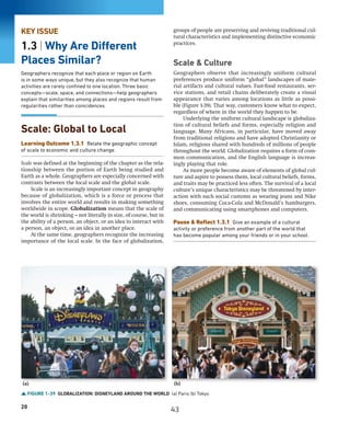 20
FIGURE 1-39 GLOBALIZATION: DISNEYLAND AROUND THE WORLD (a) Paris (b) Tokyo.
(a) (b)
KEY ISSUE
1.3 | Why Are Different
Places Similar?
Geographers recognize that each place or region on Earth
is in some ways unique, but they also recognize that human
activities are rarely confined to one location. Three basic
concepts—scale, space, and connections—help geographers
explain that similarities among places and regions result from
regularities rather than coincidences.
Scale: Global to Local
Learning Outcome 1.3.1 Relate the geographic concept
of scale to economic and culture change.
Scale was defined at the beginning of the chapter as the rela-
tionship between the portion of Earth being studied and
Earth as a whole. Geographers are especially concerned with
contrasts between the local scale and the global scale.
Scale is an increasingly important concept in geography
because of globalization, which is a force or process that
involves the entire world and results in making something
worldwide in scope. Globalization means that the scale of
the world is shrinking—not literally in size, of course, but in
the ability of a person, an object, or an idea to interact with
a person, an object, or an idea in another place.
At the same time, geographers recognize the increasing
importance of the local scale. In the face of globalization,
groups of people are preserving and reviving traditional cul-
tural characteristics and implementing distinctive economic
practices.
Scale  Culture
Geographers observe that increasingly uniform cultural
preferences produce uniform “global” landscapes of mate-
rial artifacts and cultural values. Fast-food restaurants, ser-
vice stations, and retail chains deliberately create a visual
appearance that varies among locations as little as possi-
ble (Figure 1-39). That way, customers know what to expect,
regardless of where in the world they happen to be.
Underlying the uniform cultural landscape is globaliza-
tion of cultural beliefs and forms, especially religion and
language. Many Africans, in particular, have moved away
from traditional religions and have adopted Christianity or
Islam, religions shared with hundreds of millions of people
throughout the world. Globalization requires a form of com-
mon communication, and the English language is increas-
ingly playing that role.
As more people become aware of elements of global cul-
ture and aspire to possess them, local cultural beliefs, forms,
and traits may be practiced less often. The survival of a local
culture’s unique characteristics may be threatened by inter-
action with such social customs as wearing jeans and Nike
shoes, consuming Coca-Cola and McDonald’s hamburgers,
and communicating using smartphones and computers.
Pause  Reflect 1.3.1 Give an example of a cultural
activity or preference from another part of the world that
has become popular among your friends or in your school.
43
 