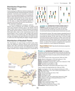 C H A P T E R 1 This Is Geography 23
Distribution Properties:
Your Space
Understanding the difference between density and
concentration became essential during the COVID-19
pandemic. Look back and remember a room you
were in at a social gathering prior to the pandemic
(Figure 1-45a). How many people were in the room?
That number divided by the size of the room was
the density. Were people spread evenly through-
out the room, or were they huddled together in
one part of the room? That was the concentration—
either clustered or dispersed.
To stem the spread of a contagious, airborne
disease such as COVID-19, the number of people in the
same space should be limited—that is, the density reduced
(Figure 1-45b). And to stop a COVID-19 outbreak from spread-
ing, people should maintain a distance of 2 meters (6 feet)
from each other—that is, the concentration must be dis-
persed (Figure 1-45c). In other words, people who practice
what is known as social distancing, also called physical dis-
tancing, are keeping a safe space between each other in order
to reduce the risk of spreading the highly contagious disease.
Distribution of Baseball Teams
The distribution of major-league baseball teams illus-
trates the difference between density and concentration
(Figure 1-46). After remaining unchanged during the first
half of the twentieth century, the distribution of major
league baseball teams changed during the second half of
the twentieth century. The major leagues expanded from 16
to 30 teams in North America between 1960 and 1998, thus
increasing the density. At the same time, 6 of the 16 origi-
nal teams moved to other locations. In 1952, every team was
clustered in the Northeast United States, but the moves dis-
persed several teams to the West Coast and Southeast. These
moves, as well as the locations occupied by the expansion
teams, resulted in a more dispersed distribution.
Pause  Reflect 1.3.2 Describe the distribution properties
of your classroom.
FIGURE 1-45 DISTRIBUTION OF PEOPLE DURING COVID-19
PANDEMIC (a) High density (many people in a room) and high
clustering (people close together) was unsafe. (b) Lowering
the density was safer, but the high clustering was still unsafe.
(c) Lowering the density and dispersing the concentration was safer.
(a) (b) (c)
Giants
Athletics
Phillies
Pirates
Orioles
Nationals
Dodgers
Mariners
Rockies
Rangers
Royals
Twins
Brewers
Cubs
White Sox Indians
Blue Jays
Red Sox
Cardinals
Braves
Reds
Mets
Tigers
Marlins
Rays
Astros
Angels
Padres
Diamondbacks
Yankees
Giants
Athletics
Phillies
Pirates
Orioles
Nationals
Dodgers
Mariners
Rockies
Rangers
Royals
Twins
Brewers
Cubs
White Sox Guardians
Blue Jays
Red Sox
Cardinals
Braves
Reds
Mets
Tigers
Marlins
Rays
Astros
Angels
Padres
Diamondbacks
Yankees
2022
Reds
Indians
Browns
White Sox
Cubs
Tigers
Senators
Pirates
Giants
Dodgers
Athletics
Phillies
Yankees
Braves
Red
Sox
Cardinals
Reds
Indians
Browns
White Sox
Cubs
Tigers
Senators
Pirates
Giants
Dodgers
Athletics
Phillies
Yankees
Braves
Red
Sox
Cardinals
1952
American League
National League
FIGURE 1-46 DISTRIBUTION OF BASEBALL TEAMS The changing
distribution of North American baseball teams illustrates the difference
between density and concentration. As a result of these relocations and
additions, the density of teams increased, and the distribution became
more dispersed.
These 6 teams moved to other cities during the 1950s and 1960s:
Braves—Boston to Milwaukee in 1953, then to Atlanta in 1966
Browns—St. Louis to Baltimore (Orioles) in 1954
Athletics—Philadelphia to Kansas City in 1955, then to Oakland in 1968
Dodgers—Brooklyn to Los Angeles in 1958
Giants—New York to San Francisco in 1958
Senators—Washington to Minneapolis (Minnesota Twins) in 1961
These 14 teams were added between the 1960s and 1990s:
Angels—Los Angeles in 1961, then to Anaheim (California) in 1965
Senators—Washington in 1961, then to Dallas (Texas Rangers) in 1971
Mets—New York in 1962
Astros—Houston (originally Colt .45s) in 1962
Royals—Kansas City in 1969
Padres—San Diego in 1969
Expos—Montreal in 1969, then to Washington (Nationals) in 2005
Pilots—Seattle in 1969, then to Milwaukee (Brewers) in 1970
Blue Jays—Toronto in 1977
Mariners—Seattle in 1977
Marlins—Miami (originally Florida) in 1993
Rockies—Denver (Colorado) in 1993
Rays—Tampa Bay (originally Devil Rays) in 1998
Diamondbacks—Phoenix (Arizona) in 1998
46
 