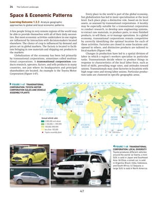 24 The Cultural Landscape
FIGURE 1-48 TRANSNATIONAL
CORPORATION: LOCAL DIVERSITY
Toyota produces different vehicles
around the world. (a) Sienta, a mini
SUV, is sold in Japan and Southeast
Asia. (b) Etios, a small car, is sold
in Argentia, Brazil, India, Indonesia,
and South Africa. (c) Sequoia, a
large SUV, is sold in North America.
(a)
(c)
(b)
Space  Economic Patterns
Learning Outcome 1.3.3 Analyze geographic
approaches to global and local economic patterns.
A few people living in very remote regions of the world may
be able to provide themselves with all of their daily necessi-
ties. But most economic activities undertaken in one region
are influenced by interaction with decision-makers located
elsewhere. The choice of crop is influenced by demand and
prices set in global markets. The factory is located to facili-
tate bringing in raw materials and shipping out products to
the markets.
Globalization of the economy has been led primarily
by transnational corporations, sometimes called multina-
tional corporations. A transnational corporation con-
ducts research, operates, factors, and sells products in many
countries, not just where its headquarters and principal
shareholders are located. An example is the Toyota Motor
Corporation (Figure 1-47).
Every place in the world is part of the global economy,
but globalization has led to more specialization at the local
level. Each place plays a distinctive role, based on its local
assets, as assessed by transnational corporations. A locality
may be especially suitable for a transnational corporation
to conduct research, to develop new engineering systems,
to extract raw materials, to produce parts, to store finished
products, to sell them, or to manage operations. In a global
economy, transnational corporations remain competitive
by correctly identifying the optimal location for each of
these activities. Factories are closed in some locations and.
opened in others, and distinctive products are tailored to
local ­
markets (Figure 1-48).
Changes in production have led to a spatial division of
labor in which a region’s workers specialize in particular
tasks. Transnationals decide where to produce things in
response to characteristics of the local labor force, such as
level of skills, prevailing wage rates, and attitudes toward
unions. Transnationals may close factories in locations with
high wage rates and strong labor unions. Particular produc-
tion tasks are clustered in specific geographic areas.
FIGURE 1-47 TRANSNATIONAL
CORPORATION: TOYOTA MOTOR
CORPORATION SALES AND ­
VEHICLE
ASSEMBLY PLANTS
100°
40°
20°
40° 40° 60° 80° 100° 120°
20° 20°
0°
0°
20°
40°
60°
60°
40°
20°
60°
80°
120°
140°
160° 0° 160°
140° 180°
EQUATOR
TROPIC OF CAPRICORN
TROPIC OF CANCER
0°
20° 20°
40° 40°
60°
80° 80°
100° 100°
120° 120°
140°
160° 140° 160°
60° 180°
80°
80°
100°
40°
20°
40° 40° 60° 80° 100° 120°
20° 20°
0°
0°
20°
40°
60°
60°
40°
40°
20°
20°
60°
80°
120°
140°
160° 0° 160°
140° 180°
EQUATOR
TROPIC OF CAPRICORN
TROPIC OF CANCER
0°
20° 20°
40° 40°
60°
80° 80°
100° 100°
120° 120°
140°
160° 140° 160°
60° 180°
80°
80°
ATLANTIC
OCEAN
ARCTIC
OCEAN
ATLANTIC
OCEAN
INDIAN
OCEAN
PACIFIC
OCEAN
PACIFIC
OCEAN
0 1,500
0 1,500
3,000 Miles
3,000 Kilometers
Annual vehicle sales
2,000,000 and above
1,100,000–1, 999,999
100,000–999,999
less than 100,000
Toyota assembly plant
47
 