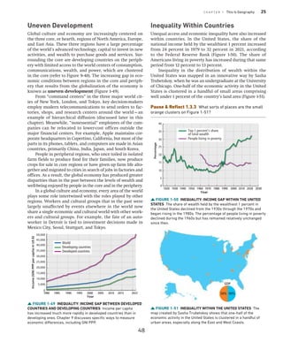 C H A P T E R 1 This Is Geography 25
Uneven Development
Global culture and economy are increasingly centered on
the three core, or hearth, regions of North America, Europe,
and East Asia. These three regions have a large percentage
of the world’s advanced technology, capital to invest in new
activities, and wealth to purchase goods and services. Sur-
rounding the core are developing countries on the periph-
ery with limited access to the world centers of consumption,
communications, wealth, and power, which are clustered
in the core (refer to Figure 9-40). The increasing gap in eco-
nomic conditions between regions in the core and periph-
ery that results from the globalization of the economy is
known as uneven ­development (Figure 1-49).
From “command centers” in the three major world cit-
ies of New York, London, and Tokyo, key decision-makers
employ modern telecommunications to send orders to fac-
tories, shops, and research centers around the world—an
example of hierarchical diffusion (discussed later in this
chapter). Meanwhile, “nonessential” employees of the com-
panies can be relocated to lower-cost offices outside the
major financial centers. For example, Apple maintains cor-
porate headquarters in Cupertino, California, but most of the
parts in its phones, tablets, and computers are made in Asian
countries, primarily China, India, Japan, and South Korea.
People in peripheral regions, who once toiled in isolated
farm fields to produce food for their families, now produce
crops for sale in core regions or have given up farm life alto-
gether and migrated to cities in search of jobs in factories and
offices. As a result, the global economy has produced greater
disparities than in the past between the levels of wealth and
well-being enjoyed by people in the core and in the periphery.
In a global culture and economy, every area of the world
plays some role intertwined with the roles played by other
regions. Workers and cultural groups that in the past were
largely unaffected by events elsewhere in the world now
share a single economic and cultural world with other work-
ers and cultural groups. For example, the fate of an auto-
worker in Detroit is tied to investment decisions made in
Mexico City, Seoul, Stuttgart, and Tokyo.
Inequality Within Countries
Unequal access and economic inequality have also increased
within countries. In the United States, the share of the
national income held by the wealthiest 1 percent increased
from 24 percent in 1979 to 32 percent in 2021, according
to the Federal Reserve Bank (Figure 1-50). The share of
­
Americans living in poverty has increased during that same
period from 12 percent to 13 percent.
Inequality in the distribution of wealth within the
United States was mapped in an innovative way by Sasha
­
Trubetskoy, when he was an undergraduate at the University
of Chicago. One-half of the economic activity in the United
States is clustered in a handful of small areas comprising
well under 1 percent of the country’s land area (Figure 1-51).
Pause  Reflect 1.3.3 What sorts of places are the small
orange clusters on Figure 1-51?
FIGURE 1-49 INEQUALITY: INCOME GAP BETWEEN ­
DEVELOPED
COUNTRIES AND DEVELOPING COUNTRIES Income per capita
has increased much more rapidly in developed countries than in
­developing ones. Chapter 9 discusses specific ways to measure
economic differences, including GNI PPP.
35,000
40,000
45,000
50,000
30,000
25,000
20,000
15,000
10,000
5,000
0
1980 1985 1990 1995 2000 2005 2010 2022
2015
Year
Income
(GNI
PPP
per
capita
in
US
$)
World
Developing countries
Developed countries
FIGURE 1-50 INEQUALITY: INCOME GAP WITHIN THE UNITED
STATES The share of wealth held by the wealthiest 1 percent in
the United States declined from the 1930s through the 1970s and
began rising in the 1980s. The percentage of people living in poverty
declined during the 1960s but has remained relatively unchanged
since then.
1920 1930 1940 1950 1960 1970 1980 1990 2000 2010 2020 2030
0
5
10
15
20
25
30
35
40
Percentage
Year
Top 1 percent’s share
of total wealth
People living in poverty
FIGURE 1-51 INEQUALITY WITHIN THE UNITED STATES The
map created by Sasha Trubetskoy shows that one-half of the
­
economic activity in the United States is clustered in a handful of
urban areas, especially along the East and West Coasts.
50% 50%
GDP
48
 