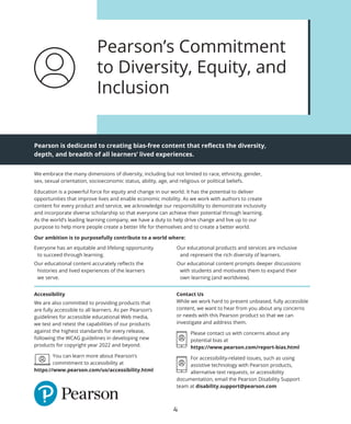We embrace the many dimensions of diversity, including but not limited to race, ethnicity, gender,
sex, sexual orientation, socioeconomic status, ability, age, and religious or political beliefs.
Education is a powerful force for equity and change in our world. It has the potential to deliver
opportunities that improve lives and enable economic mobility. As we work with authors to create
content for every product and service, we acknowledge our responsibility to demonstrate inclusivity
and incorporate diverse scholarship so that everyone can achieve their potential through learning.
As the world’s leading learning company, we have a duty to help drive change and live up to our
purpose to help more people create a better life for themselves and to create a better world.
Our ambition is to purposefully contribute to a world where:
Accessibility
We are also committed to providing products that
are fully accessible to all learners. As per Pearson’s
guidelines for accessible educational Web media,
we test and retest the capabilities of our products
against the highest standards for every release,
following the WCAG guidelines in developing new
products for copyright year 2022 and beyond.

You can learn more about Pearson’s
commitment to accessibility at
https://www.pearson.com/us/accessibility.html
Contact Us
While we work hard to present unbiased, fully accessible
content, we want to hear from you about any concerns
or needs with this Pearson product so that we can
investigate and address them.

Please contact us with concerns about any
potential bias at
https://www.pearson.com/report-bias.html

For accessibility-related issues, such as using
assistive technology with Pearson products,
alternative text requests, or accessibility
documentation, email the Pearson Disability Support
team at disability.support@pearson.com
Pearson is dedicated to creating bias-free content that reflects the diversity,
depth, and breadth of all learners’ lived experiences.
Pearson’s Commitment
to Diversity, Equity, and
Inclusion
Everyone has an equitable and lifelong opportunity
to succeed through learning.
Our educational content accurately reflects the
histories and lived experiences of the learners
we serve.
Our educational products and services are inclusive
and represent the rich diversity of learners.
Our educational content prompts deeper discussions
with students and motivates them to expand their
own learning (and worldview).
4
 