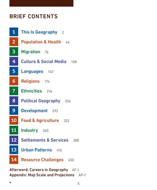 iv
BRIEF CONTENTS
1 This Is Geography 2
2 Population  Health 44
3 Migration 76
4 Culture  Social Media 108
5 Languages 142
6 Religions 174
7 Ethnicities 216
8 Political Geography 254
9 Development 292
10 Food  Agriculture 322
11 Industry 360
12 Settlements  Services 388
13 Urban Patterns 416
14 Resource Challenges 450
Afterword: Careers in Geography AF-1
Appendix: Map Scale and Projections AP-1
5
 