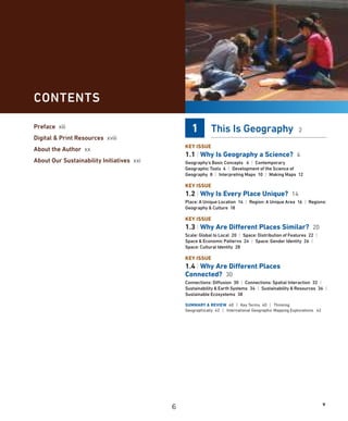 v
1 This Is Geography 2
KEY ISSUE
1.1 | Why Is Geography a Science? 4
Geography’s Basic Concepts 4 | Contemporary
Geographic Tools 6 | Development of the Science of
Geography 8 | Interpreting Maps 10 | Making Maps 12
KEY ISSUE
1.2 | Why Is Every Place Unique? 14
Place: A Unique Location 14 | Region: A Unique Area 16 | Regions:
Geography  Culture 18
KEY ISSUE
1.3 | Why Are Different Places Similar? 20
Scale: Global to Local 20 | Space: Distribution of Features 22 |
Space  Economic Patterns 24 | Space: Gender Identity 26 |
Space: Cultural Identity 28
KEY ISSUE
1.4 | Why Are Different Places
Connected? 30
Connections: Diffusion 30 | Connections: Spatial Interaction 32 |
Sustainability  Earth Systems 34 | Sustainability  Resources 36 |
Sustainable Ecosystems 38
SUMMARY  REVIEW 40 | Key Terms 40 | Thinking
Geographically 42 | International Geographic Mapping Explorations 42
CONTENTS
Preface xiii
Digital  Print Resources xviii
About the Author xx
About Our Sustainability Initiatives xxi
6
 
