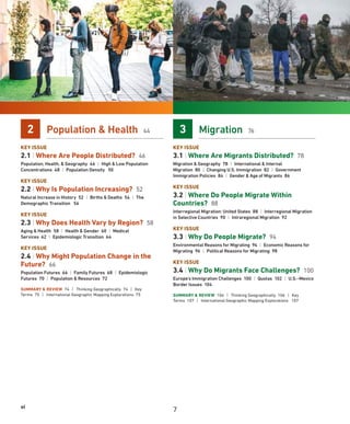vi
2 Population  Health 44
KEY ISSUE
2.1 | Where Are People Distributed? 46
Population, Health,  Geography 46 | High  Low Population
Concentrations 48 | Population Density 50
KEY ISSUE
2.2 | Why Is Population Increasing? 52
Natural Increase in History 52 | Births  Deaths 54 | The
Demographic Transition 56
KEY ISSUE
2.3 | Why Does Health Vary by Region? 58
Aging  Health 58 | Health  Gender 60 | Medical
Services 62 | Epidemiologic Transition 64
KEY ISSUE
2.4 | Why Might Population Change in the
Future? 66
Population Futures 66 | Family Futures 68 | Epidemiologic
Futures 70 | Population  Resources 72
SUMMARY  REVIEW 74 | Thinking Geographically 74 | Key
Terms 75 | International Geographic Mapping Explorations 75
3 Migration 76
KEY ISSUE
3.1 | Where Are Migrants Distributed? 78
Migration  Geography 78 | International  Internal
Migration 80 | Changing U.S. Immigration 82 | Government
Immigration Policies 84 | Gender  Age of Migrants 86
KEY ISSUE
3.2 | Where Do People Migrate Within
Countries? 88
Interregional Migration: United States 88 | Interregional Migration
in Selective Countries 90 | Intraregional Migration 92
KEY ISSUE
3.3 | Why Do People Migrate? 94
Environmental Reasons for Migrating 94 | Economic Reasons for
Migrating 96 | Political Reasons for Migrating 98
KEY ISSUE
3.4 | Why Do Migrants Face Challenges? 100
Europe’s Immigration Challenges 100 | Quotas 102 | U.S.–Mexico
Border Issues 104
SUMMARY  REVIEW 106 | Thinking Geographically 106 | Key
Terms 107 | International Geographic Mapping Explorations 107
7
 