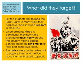 What did they target?
• For the students that formed the
Red Guards in many ways they
had never had so much freedom
in their lives.
• Once being confined to
communes they now were
allowed to travel freely around
the country, visiting places
connected to the Long March or
take part in massive rallies.
• The police were under orders not
to oppose them and the PLA
gave them enthusiastic support.
LO: To identify and
explain the Key
Features of the
Cultural Revolution
 