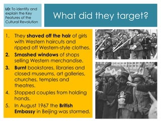 What did they target?
1. They shaved off the hair of girls
with Western haircuts and
ripped off Western-style clothes.
2. Smashed windows of shops
selling Western merchandise.
3. Burnt bookstores, libraries and
closed museums, art galleries,
churches, temples and
theatres.
4. Stopped couples from holding
hands.
5. In August 1967 the British
Embassy in Beijing was stormed.
LO: To identify and
explain the Key
Features of the
Cultural Revolution
 