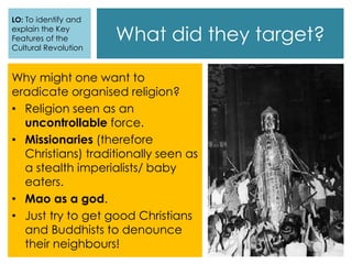 What did they target?
Why might one want to
eradicate organised religion?
• Religion seen as an
uncontrollable force.
• Missionaries (therefore
Christians) traditionally seen as
a stealth imperialists/ baby
eaters.
• Mao as a god.
• Just try to get good Christians
and Buddhists to denounce
their neighbours!
LO: To identify and
explain the Key
Features of the
Cultural Revolution
 