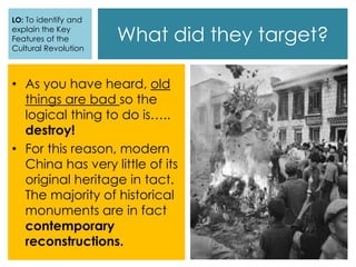 What did they target?
• As you have heard, old
things are bad so the
logical thing to do is…..
destroy!
• For this reason, modern
China has very little of its
original heritage in tact.
The majority of historical
monuments are in fact
contemporary
reconstructions.
LO: To identify and
explain the Key
Features of the
Cultural Revolution
 
