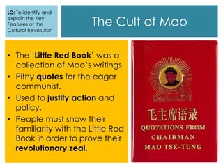 The Cult of Mao
• The ‘Little Red Book’ was a
collection of Mao’s writings.
• Pithy quotes for the eager
communist.
• Used to justify action and
policy.
• People must show their
familiarity with the Little Red
Book in order to prove their
revolutionary zeal.
LO: To identify and
explain the Key
Features of the
Cultural Revolution
 