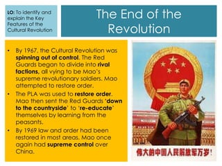 The End of the
Revolution
• By 1967, the Cultural Revolution was
spinning out of control. The Red
Guards began to divide into rival
factions, all vying to be Mao’s
supreme revolutionary soldiers. Mao
attempted to restore order.
• The PLA was used to restore order.
Mao then sent the Red Guards ‘down
to the countryside’ to ‘re-educate’
themselves by learning from the
peasants.
• By 1969 law and order had been
restored in most areas. Mao once
again had supreme control over
China.
LO: To identify and
explain the Key
Features of the
Cultural Revolution
 