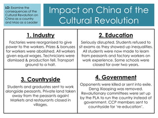 Impact on China of the
Cultural Revolution
LO: Examine the
consequences of the
Cultural Revolution on
China as a country
and Mao as a Leader
1. Industry
Factories were reorganised to give
power to the workers. Prizes & bonuses
for workers were abolished. All workers
given equal wages. Technicians were
dismissed & production fell. Transport
ground to a halt.
3. Countryside
Students and graduates sent to work
alongside peasants. Private land taken
away from the peasants again!
Markets and restaurants closed in
villages.
2. Education
Seriously disrupted. Students refused to
sit exams as they showed up inequalities.
All students were now made to learn
from peasants and factory workers on
work experience. Some schools were
closed for over two years.
4. Government
Opponents were killed or sent into exile.
Deng Xiaoping was removed.
Revolutionary committees were set up
by the PLA to run the country instead of
government. CCP members sent to
countryside for ‘re-education’.
 