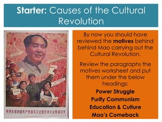 Starter: Causes of the Cultural
Revolution
By now you should have
reviewed the motives behind
behind Mao carrying out the
Cultural Revolution.
Review the paragraphs the
motives worksheet and put
them under the below
headings:
Power Struggle
Purify Communism
Education & Culture
Mao’s Comeback
 
