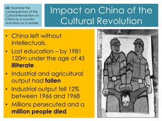 Impact on China of the
Cultural Revolution
LO: Examine the
consequences of the
Cultural Revolution on
China as a country
and Mao as a Leader
• China left without
intellectuals.
• Lost education – by 1981
120m under the age of 45
illiterate
• Industrial and agricultural
output had fallen
• Industrial output fell 12%
between 1966 and 1968
• Millions persecuted and a
million people died
 