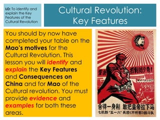 Cultural Revolution:
Key Features
You should by now have
completed your table on the
Mao’s motives for the
Cultural Revolution. This
lesson you will identify and
explain the Key Features
and Consequences on
China and for Mao of the
Cultural revolution. You must
provide evidence and
examples for both these
areas.
LO: To identify and
explain the Key
Features of the
Cultural Revolution
 