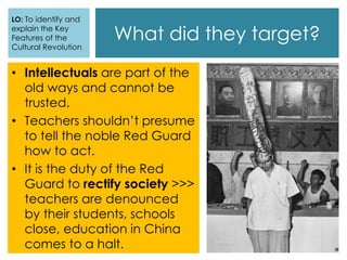 What did they target?
• Intellectuals are part of the
old ways and cannot be
trusted.
• Teachers shouldn’t presume
to tell the noble Red Guard
how to act.
• It is the duty of the Red
Guard to rectify society >>>
teachers are denounced
by their students, schools
close, education in China
comes to a halt.
LO: To identify and
explain the Key
Features of the
Cultural Revolution
 