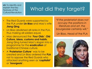 What did they target?
• The Red Guards were supported by
the PLA under Lin Biao and Mao’s wife
Jiang Qing.
• Lin Biao abolished all ranks in the PLA,
thus making all soldiers equal.
• Mao denounced the ‘Four Olds’: Old
Culture, ideas, customs and habits.
Jiang Qing turned Mao’s slogan into a
programme for the eradication of
traditional Chinese culture.
• A ‘Proletarian Culture’ was to be
created and Lin Biao ordered the PLA
not to oppose the Red Guards who
attacked anything seen as ‘capitalist’
or ‘bourgeois’.
LO: To identify and
explain the Key
Features of the
Cultural Revolution
“If the proletariat does not
occupy the positions in
literature and art, the
bourgeoisie certainly will.”
Lin Biao, Head of the PLA
 