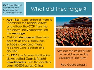 What did they target?
• Aug 1966 - Mao ordered them to
‘bombard the headquarters’
and attack the CCP from the
top down. They soon went on
the rampage.
• Children denounced their own
parents as anti-Communist.
Schools closed and many
teachers were beaten and
abused.
• By 1967 law & order had broken
down as Red Guards fought
‘reactionaries’ with the death of
over 400,000 across China.
LO: To identify and
explain the Key
Features of the
Cultural Revolution
“We are the critics of the
old world; we are the
builders of the new.”
Red Guard Slogan
 
