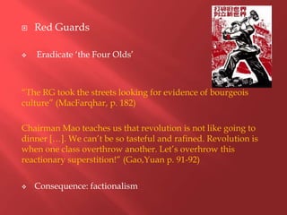    Red Guards

   Eradicate „the Four Olds‟



“The RG took the streets looking for evidence of bourgeois
culture” (MacFarqhar, p. 182)

Chairman Mao teaches us that revolution is not like going to
dinner […]. We can‟t be so tasteful and rafined. Revolution is
when one class overthrow another. Let‟s overhrow this
reactionary superstition!” (Gao,Yuan p. 91-92)


   Consequence: factionalism
 