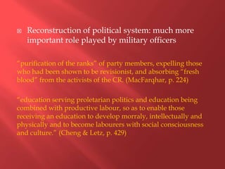    Reconstruction of political system: much more
    important role played by military officers

“purification of the ranks” of party members, expelling those
who had been shown to be revisionist, and absorbing “fresh
blood” from the activists of the CR. (MacFarqhar, p. 224)

“education serving proletarian politics and education being
combined with productive labour, so as to enable those
receiving an education to develop morraly, intellectually and
physically and to become labourers with social consciousness
and culture.” (Cheng & Letz, p. 429)
 