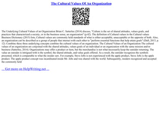 The Cultural Values Of An Organization
The Underlying Cultural Values of an Organization Brian C. Satterlee (2014) discuss, "Culture is the set of shared attitudes, values goals, and
practices that characterized a society, or in the business sense, an organization" (p.42). The definition of Cultural values in the Cultural values
Business Dictionary (2015) lists, Cultural values are commonly held standards of what is either acceptable, unacceptable or the opposite of both. Also,
an organization can be described as a group of people that interact with each other to "perform essential functions that help attain goals" (Daft, 2013, p.
12). Combine these three underlying concepts combine the cultural values of an organization. The Cultural Values of an Organization The cultural
values of an organization are conjoined with the shared attitudes, values goals of an individual or an organization with the same mission and/or
business (Satterlee, 2014). Organizations may offer a product or item, but the merchandise is not what necessarily keep the outsider returning. The
value an outsider is intrigued with is the symbol, the shared attitude, and value goals offered. As a result, the outsider recognizes the symbols
presented, which is comparable to what the insider saw. For example, Steve Jobs is not experienced with the apple product, Steve Jobs is the apple
product. The apple product concept was incardinated inside Mr. Jobs and was shared with the world. Subsequently, insiders recognized and accepted
the commonly held
... Get more on HelpWriting.net ...
 