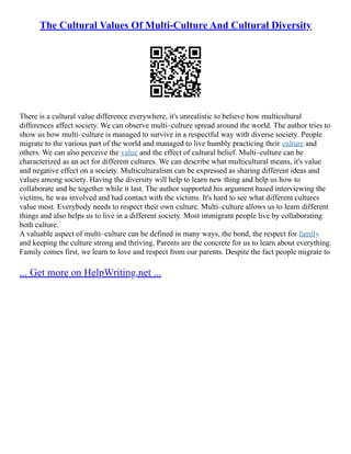 The Cultural Values Of Multi-Culture And Cultural Diversity
There is a cultural value difference everywhere, it's unrealistic to believe how multicultural
differences affect society. We can observe multi–culture spread around the world. The author tries to
show us how multi–culture is managed to survive in a respectful way with diverse society. People
migrate to the various part of the world and managed to live humbly practicing their culture and
others. We can also perceive the value and the effect of cultural belief. Multi–culture can be
characterized as an act for different cultures. We can describe what multicultural means, it's value
and negative effect on a society. Multiculturalism can be expressed as sharing different ideas and
values among society. Having the diversity will help to learn new thing and help us how to
collaborate and be together while it last. The author supported his argument based interviewing the
victims, he was involved and had contact with the victims. It's hard to see what different cultures
value most. Everybody needs to respect their own culture. Multi–culture allows us to learn different
things and also helps us to live in a different society. Most immigrant people live by collaborating
both culture.
A valuable aspect of multi–culture can be defined in many ways, the bond, the respect for family
and keeping the culture strong and thriving. Parents are the concrete for us to learn about everything.
Family comes first, we learn to love and respect from our parents. Despite the fact people migrate to
... Get more on HelpWriting.net ...
 
